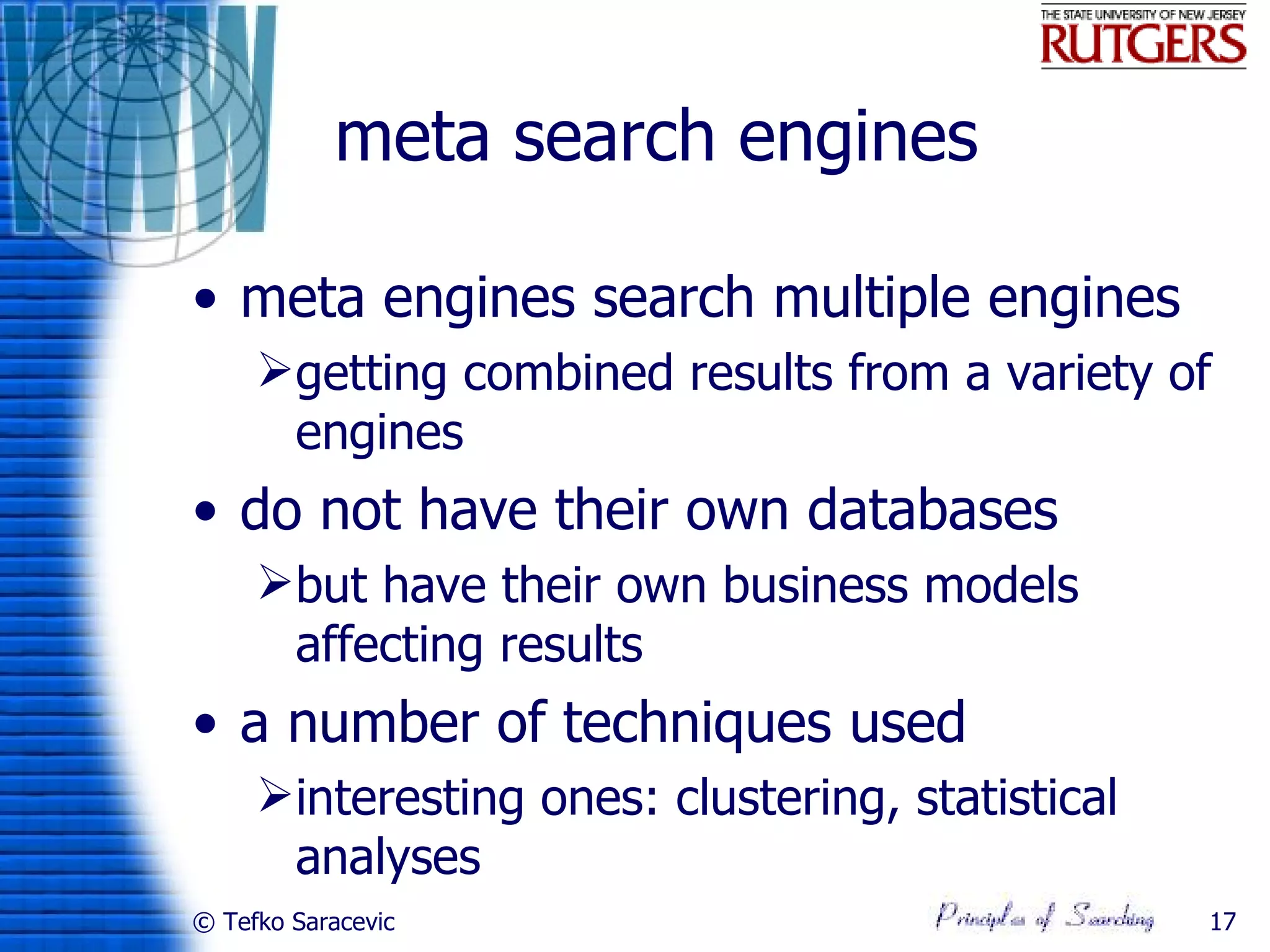 meta search engines

• meta engines search multiple engines
     getting combined results from a variety of
      engines
• do not have their own databases
     but have their own business models
      affecting results
• a number of techniques used
     interesting ones: clustering, statistical
      analyses
© Tefko Saracevic                                 17
 