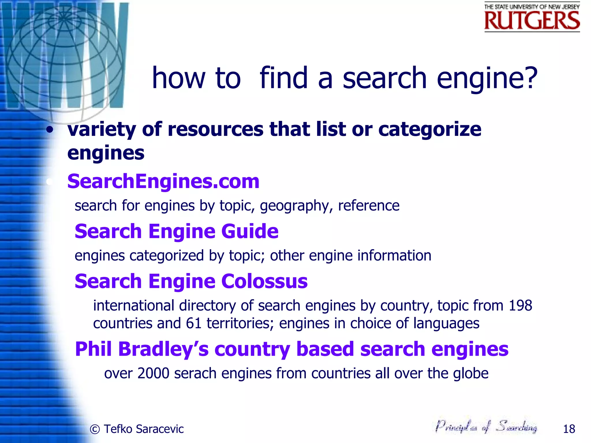 how to find a search engine?
• variety of resources that list or categorize
  engines
• SearchEngines.com
   search for engines by topic, geography, reference
   Search Engine Guide
   engines categorized by topic; other engine information
   Search Engine Colossus
    international directory of search engines by country, topic from 198
     countries and 61 territories; engines in choice of languages
   Phil Bradley’s country based search engines
       over 2000 serach engines from countries all over the globe


     © Tefko Saracevic                                                      18
 