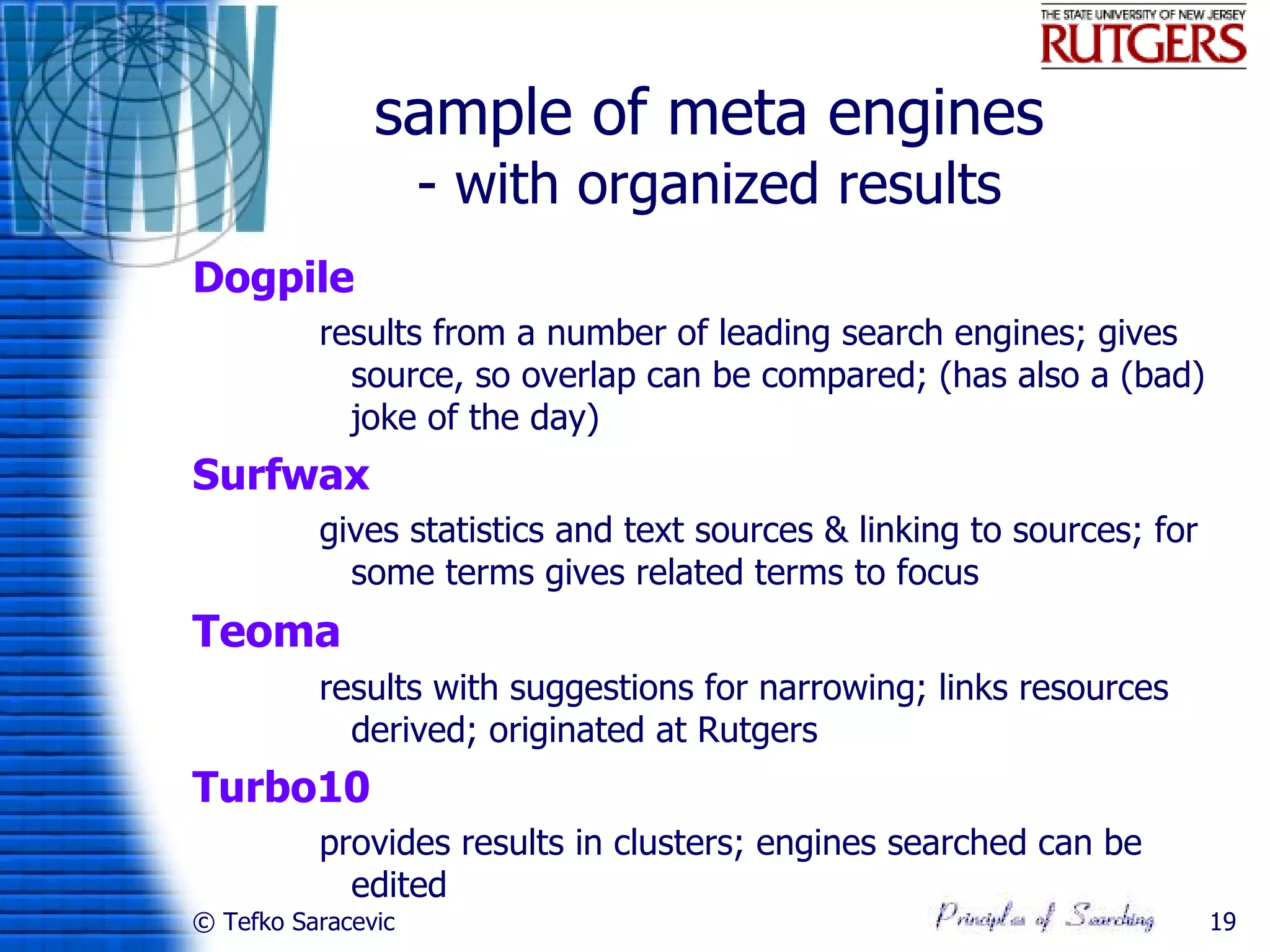 sample of meta engines
                    - with organized results
Dogpile
          results from a number of leading search engines; gives
            source, so overlap can be compared; (has also a (bad)
            joke of the day)
Surfwax
          gives statistics and text sources & linking to sources; for
            some terms gives related terms to focus
Teoma
          results with suggestions for narrowing; links resources
            derived; originated at Rutgers
Turbo10
          provides results in clusters; engines searched can be
            edited
© Tefko Saracevic                                                       19
 
