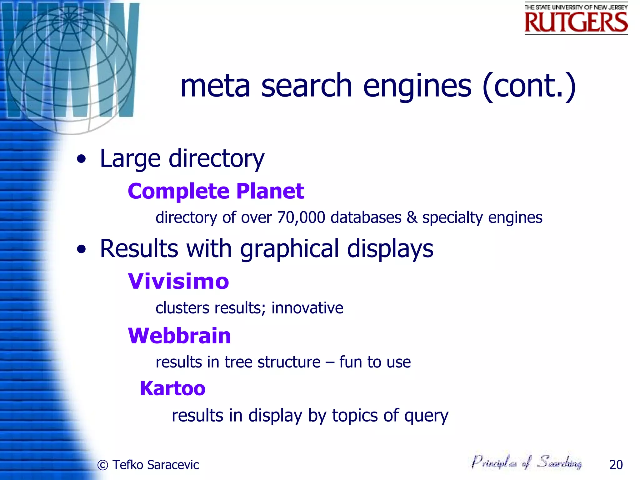 meta search engines (cont.)

• Large directory
     Complete Planet
           directory of over 70,000 databases & specialty engines

• Results with graphical displays
     Vivisimo
           clusters results; innovative
     Webbrain
           results in tree structure – fun to use
        Kartoo
              results in display by topics of query

 © Tefko Saracevic                                                   20
 