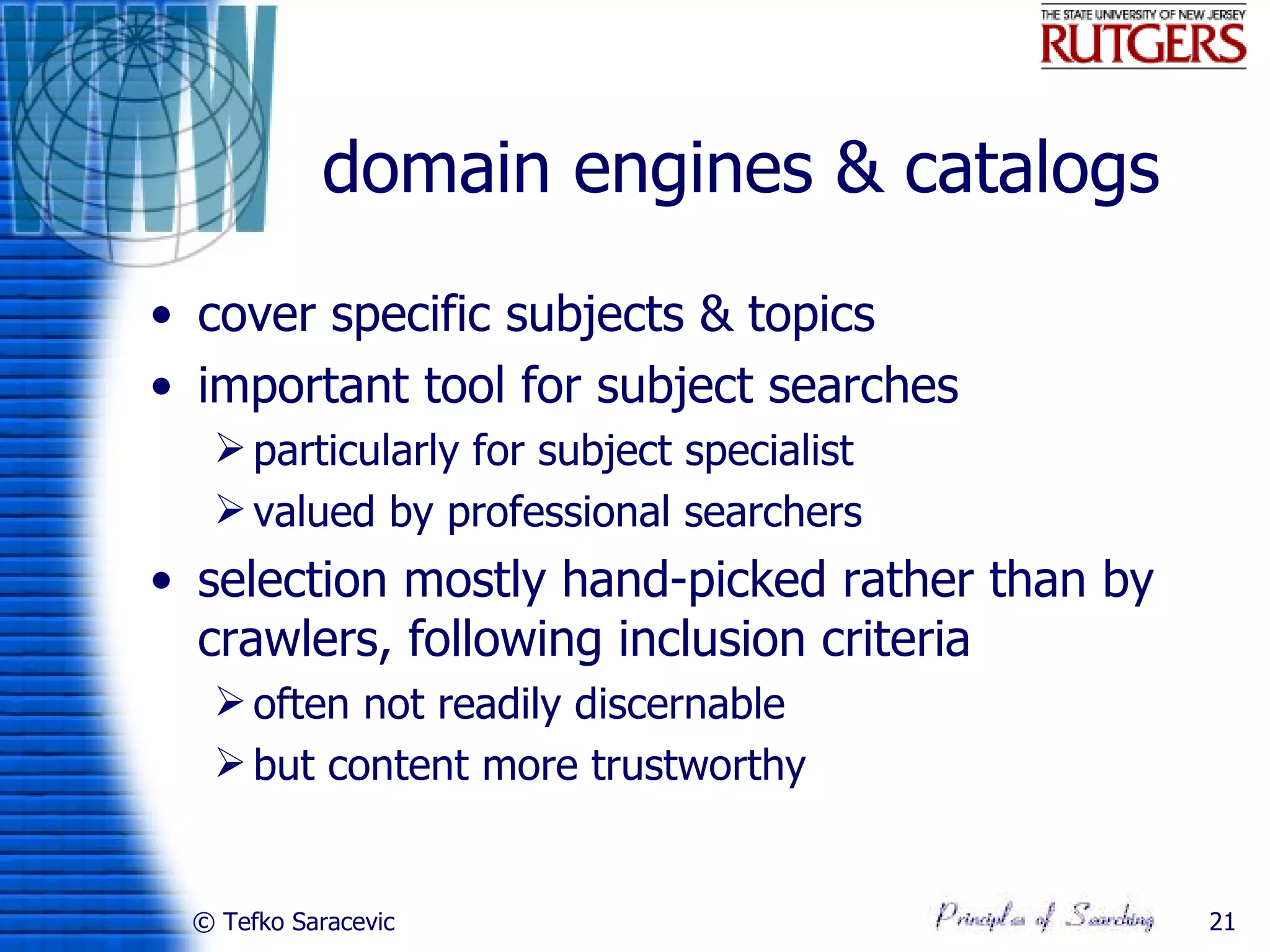 domain engines & catalogs
• cover specific subjects & topics
• important tool for subject searches
   particularly for subject specialist
   valued by professional searchers
• selection mostly hand-picked rather than by
  crawlers, following inclusion criteria
   often not readily discernable
   but content more trustworthy


 © Tefko Saracevic                              21
 