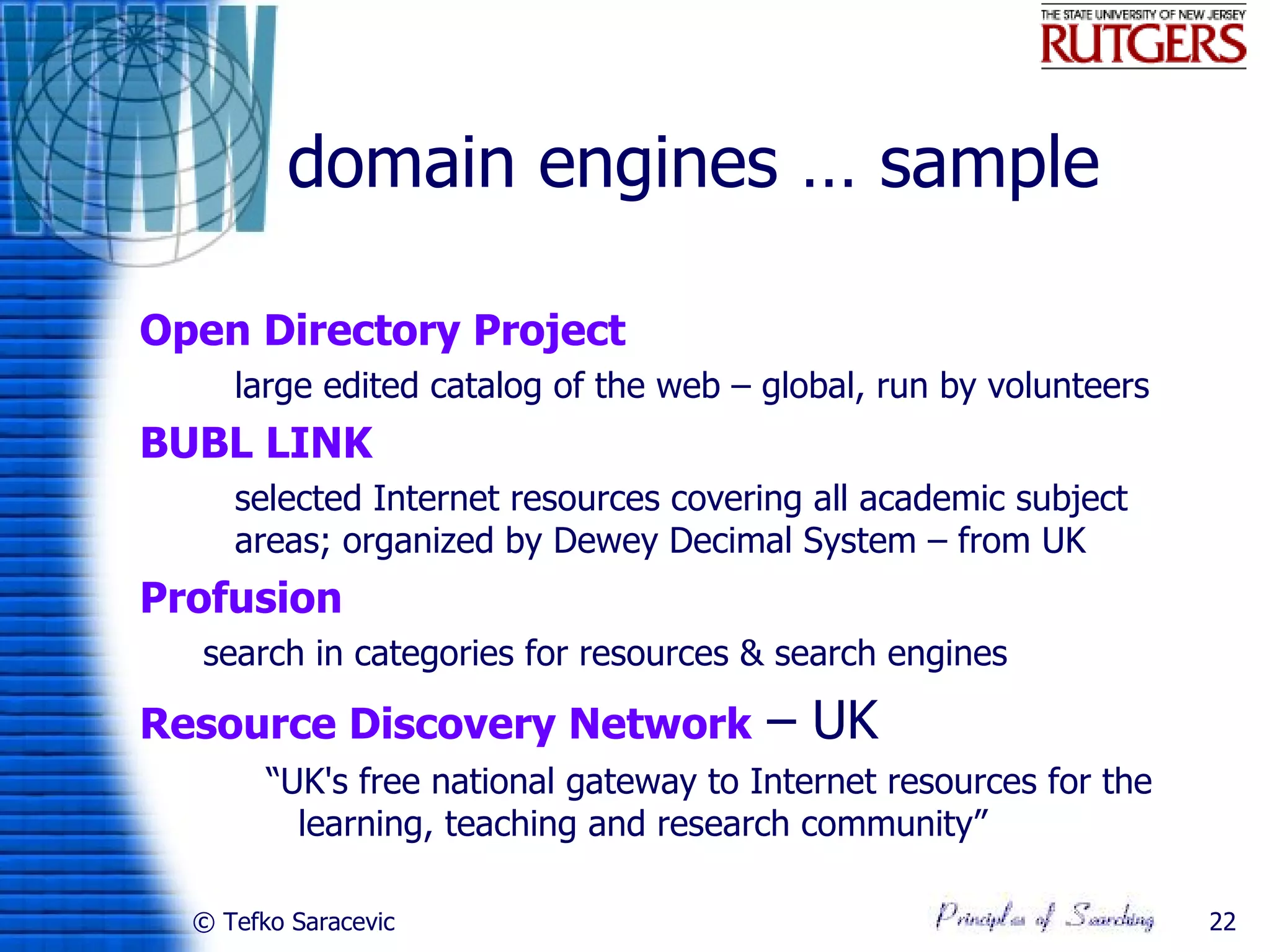 domain engines … sample

Open Directory Project
     large edited catalog of the web – global, run by volunteers
BUBL LINK
     selected Internet resources covering all academic subject
      areas; organized by Dewey Decimal System – from UK
Profusion
  search in categories for resources & search engines

Resource Discovery Network              – UK
        “UK's free national gateway to Internet resources for the
          learning, teaching and research community”

  © Tefko Saracevic                                                 22
 