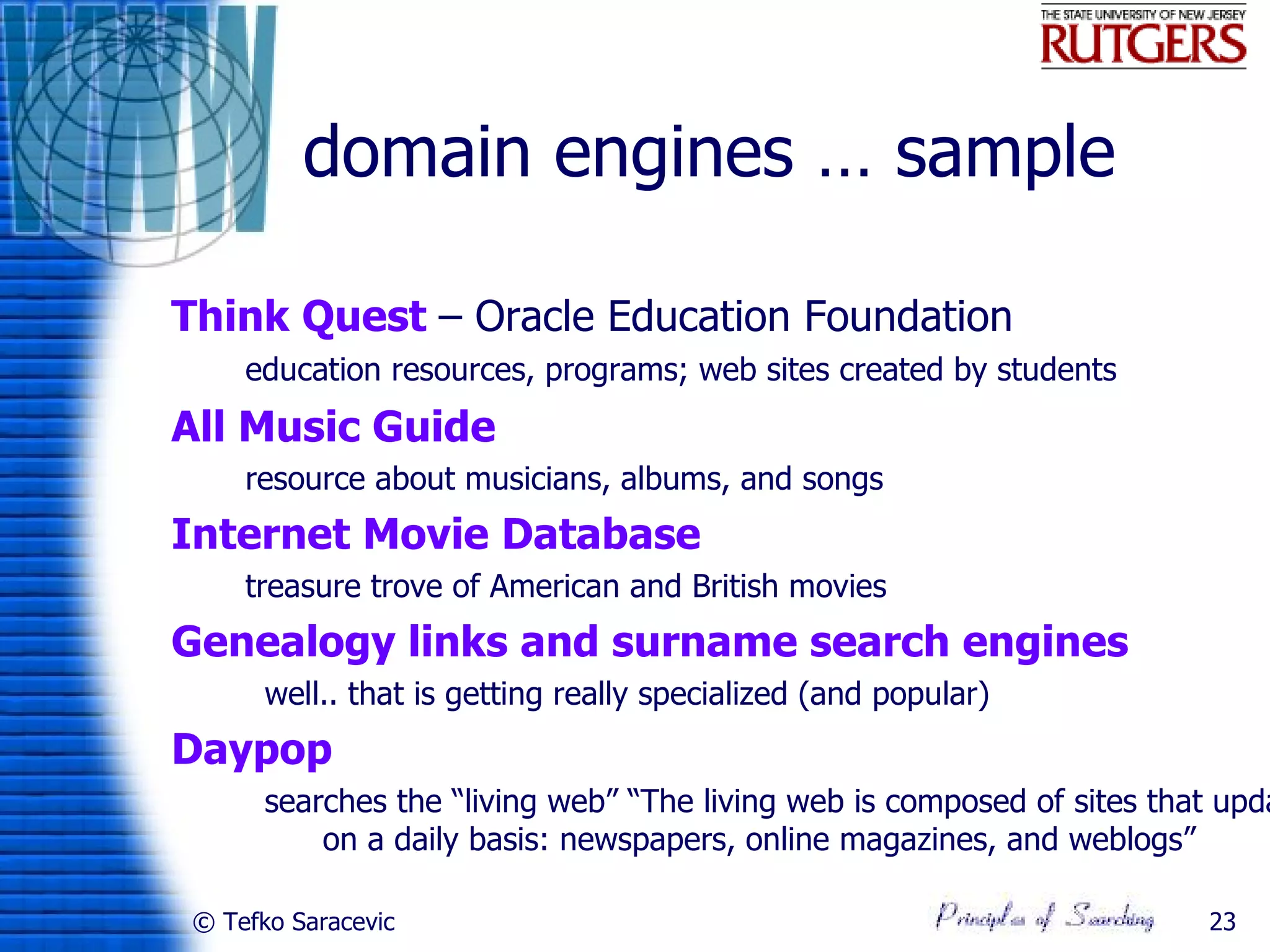 domain engines … sample

Think Quest – Oracle Education Foundation
•       education resources, programs; web sites created by students
All Music Guide
•       resource about musicians, albums, and songs
Internet Movie Database
•       treasure trove of American and British movies
Genealogy links and surname search engines
          well.. that is getting really specialized (and popular)
Daypop
          searches the “living web” “The living web is composed of sites that upda
              on a daily basis: newspapers, online magazines, and weblogs”

    © Tefko Saracevic                                                       23
 