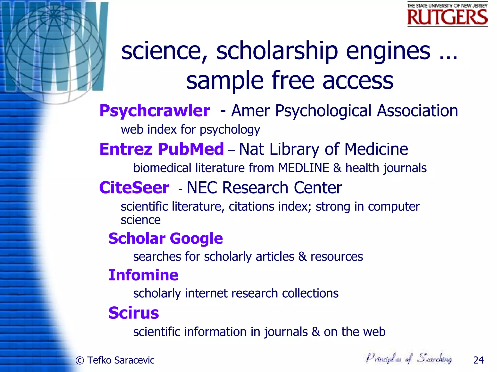 science, scholarship engines …
                 sample free access
    Psychcrawler - Amer Psychological Association
          web index for psychology
    Entrez PubMed – Nat Library of Medicine
             biomedical literature from MEDLINE & health journals
    CiteSeer           - NEC Research Center
          scientific literature, citations index; strong in computer
           science
       Scholar Google
             searches for scholarly articles & resources
       Infomine
             scholarly internet research collections
       Scirus
             scientific information in journals & on the web

© Tefko Saracevic                                                       24
 