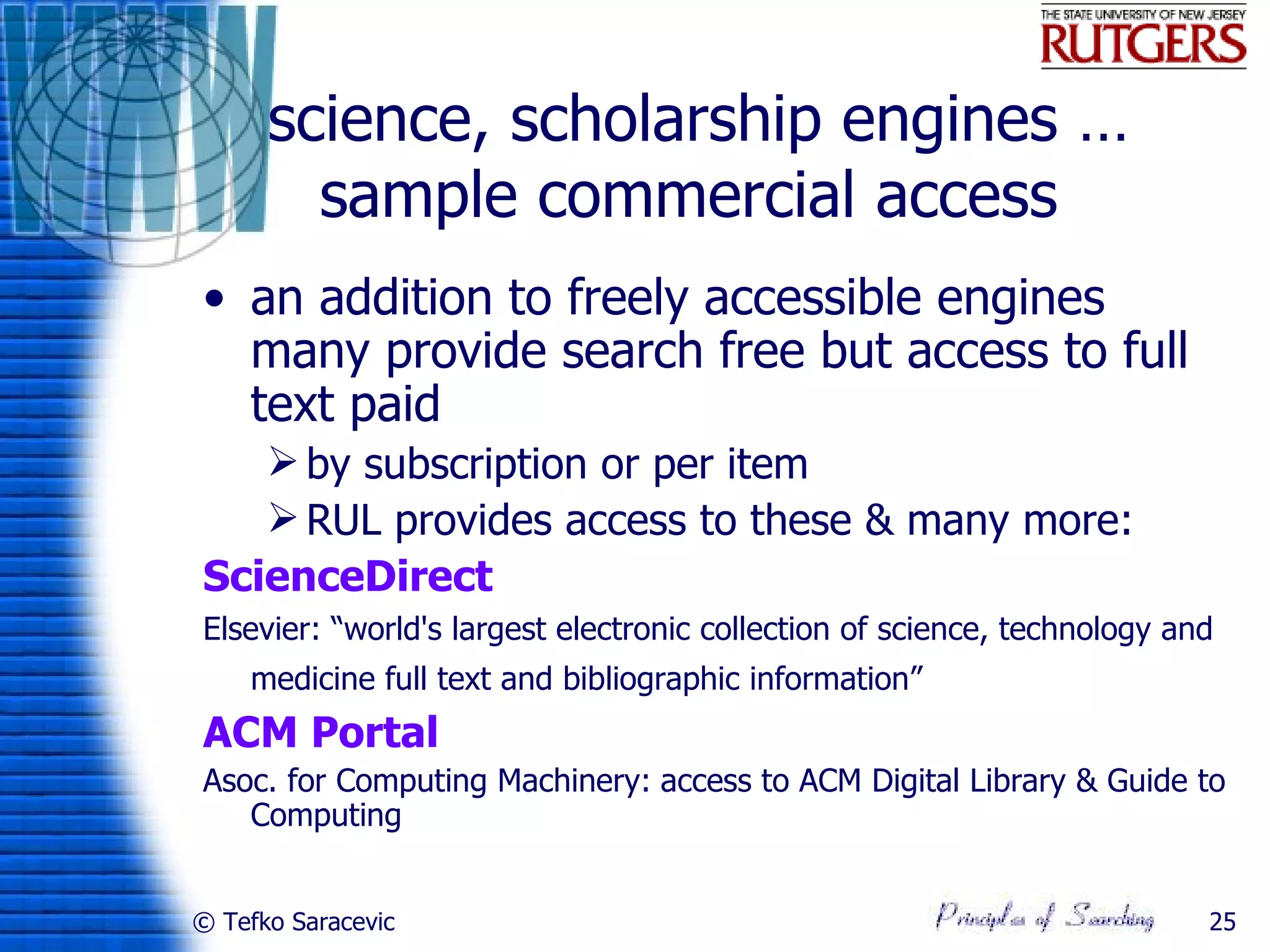 science, scholarship engines …
        sample commercial access
• an addition to freely accessible engines
  many provide search free but access to full
  text paid
    by subscription or per item
    RUL provides access to these & many more:
ScienceDirect
Elsevier: “world's largest electronic collection of science, technology and
    medicine full text and bibliographic information”
ACM Portal
Asoc. for Computing Machinery: access to ACM Digital Library & Guide to
   Computing


© Tefko Saracevic                                                         25
 