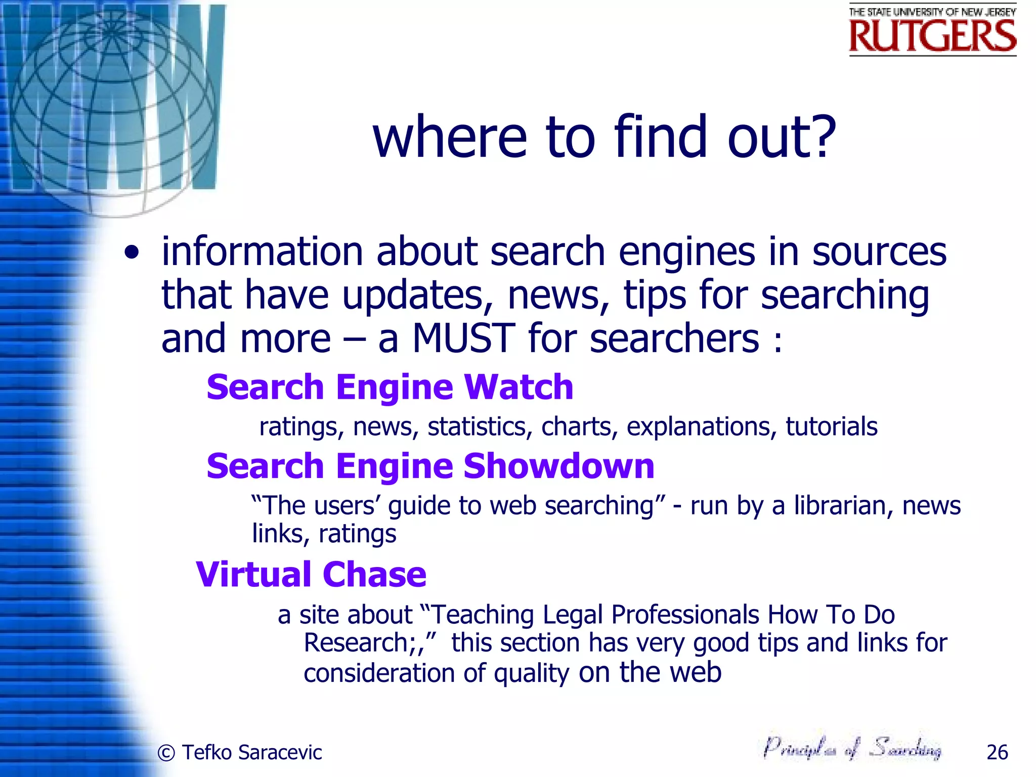 where to find out?
• information about search engines in sources
  that have updates, news, tips for searching
  and more – a MUST for searchers :
     Search Engine Watch
           ratings, news, statistics, charts, explanations, tutorials
     Search Engine Showdown
           “The users’ guide to web searching” - run by a librarian, news
            links, ratings
      Virtual Chase
              a site about “Teaching Legal Professionals How To Do
                Research;,” this section has very good tips and links for
                consideration of quality on the web

 © Tefko Saracevic                                                           26
 
