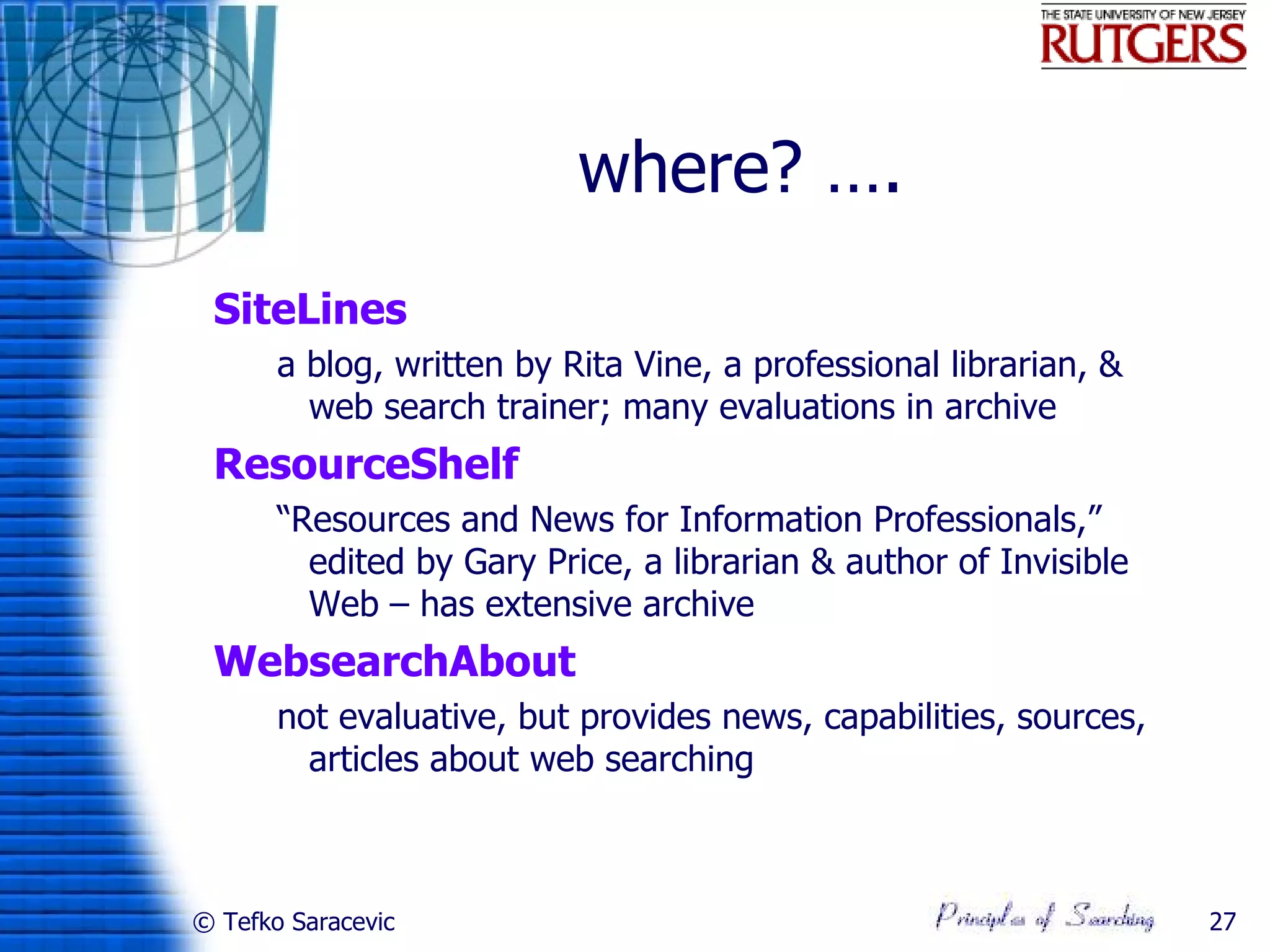 where? ….
 SiteLines
       a blog, written by Rita Vine, a professional librarian, &
         web search trainer; many evaluations in archive
 ResourceShelf
       “Resources and News for Information Professionals,”
         edited by Gary Price, a librarian & author of Invisible
         Web – has extensive archive
 WebsearchAbout
       not evaluative, but provides news, capabilities, sources,
         articles about web searching



© Tefko Saracevic                                                  27
 