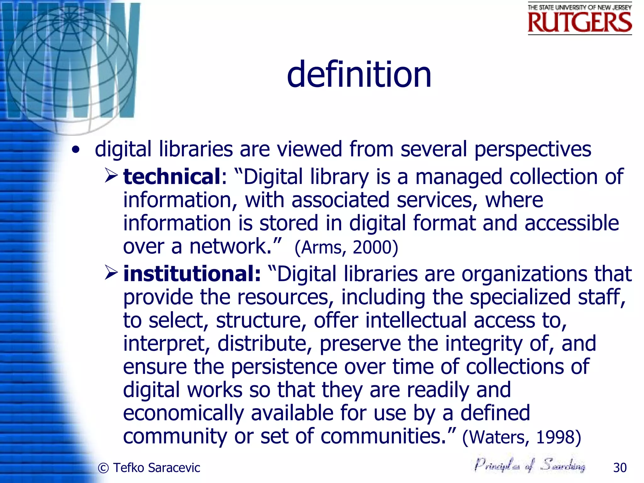 definition
• digital libraries are viewed from several perspectives
    technical: “Digital library is a managed collection of
     information, with associated services, where
     information is stored in digital format and accessible
     over a network.” (Arms, 2000)
    institutional: “Digital libraries are organizations that
     provide the resources, including the specialized staff,
     to select, structure, offer intellectual access to,
     interpret, distribute, preserve the integrity of, and
     ensure the persistence over time of collections of
     digital works so that they are readily and
     economically available for use by a defined
     community or set of communities.” (Waters, 1998)
  © Tefko Saracevic                                       30
 