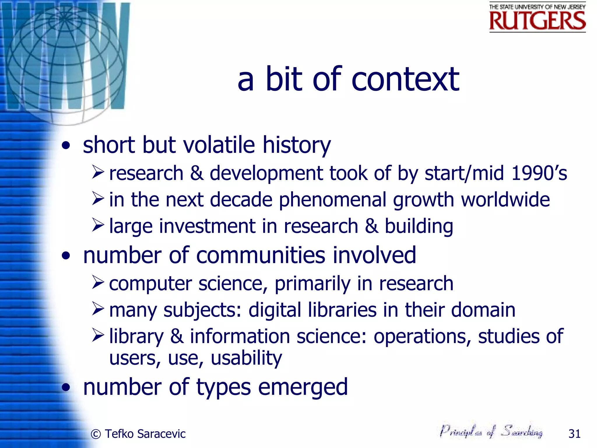 a bit of context
• short but volatile history
    research & development took of by start/mid 1990’s
    in the next decade phenomenal growth worldwide
    large investment in research & building
• number of communities involved
    computer science, primarily in research
    many subjects: digital libraries in their domain
    library & information science: operations, studies of
     users, use, usability
• number of types emerged
   © Tefko Saracevic                                         31
 