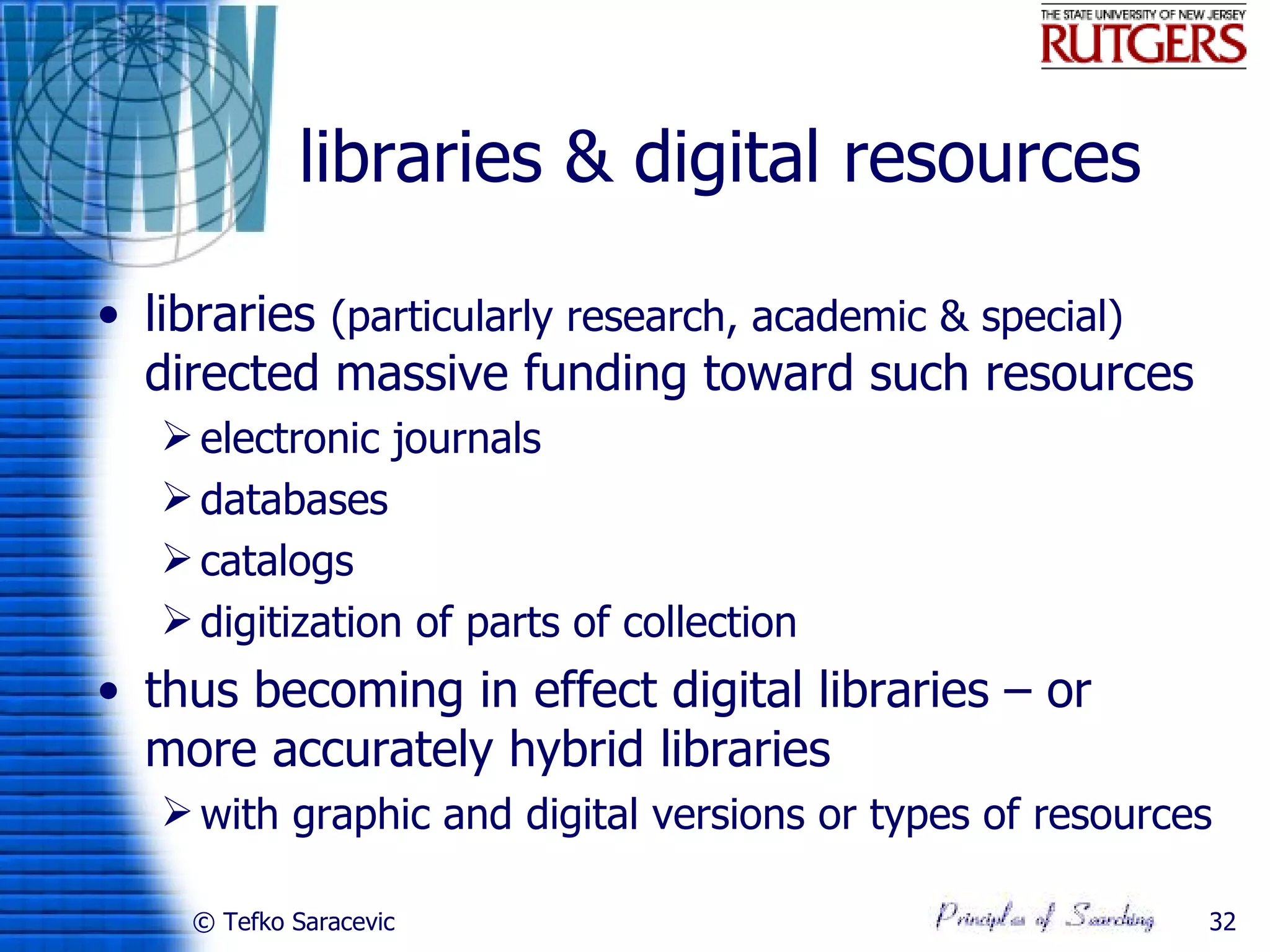 libraries & digital resources

• libraries (particularly research, academic & special)
  directed massive funding toward such resources
    electronic journals
    databases
    catalogs
    digitization of parts of collection
• thus becoming in effect digital libraries – or
  more accurately hybrid libraries
    with graphic and digital versions or types of resources

    © Tefko Saracevic                                      32
 