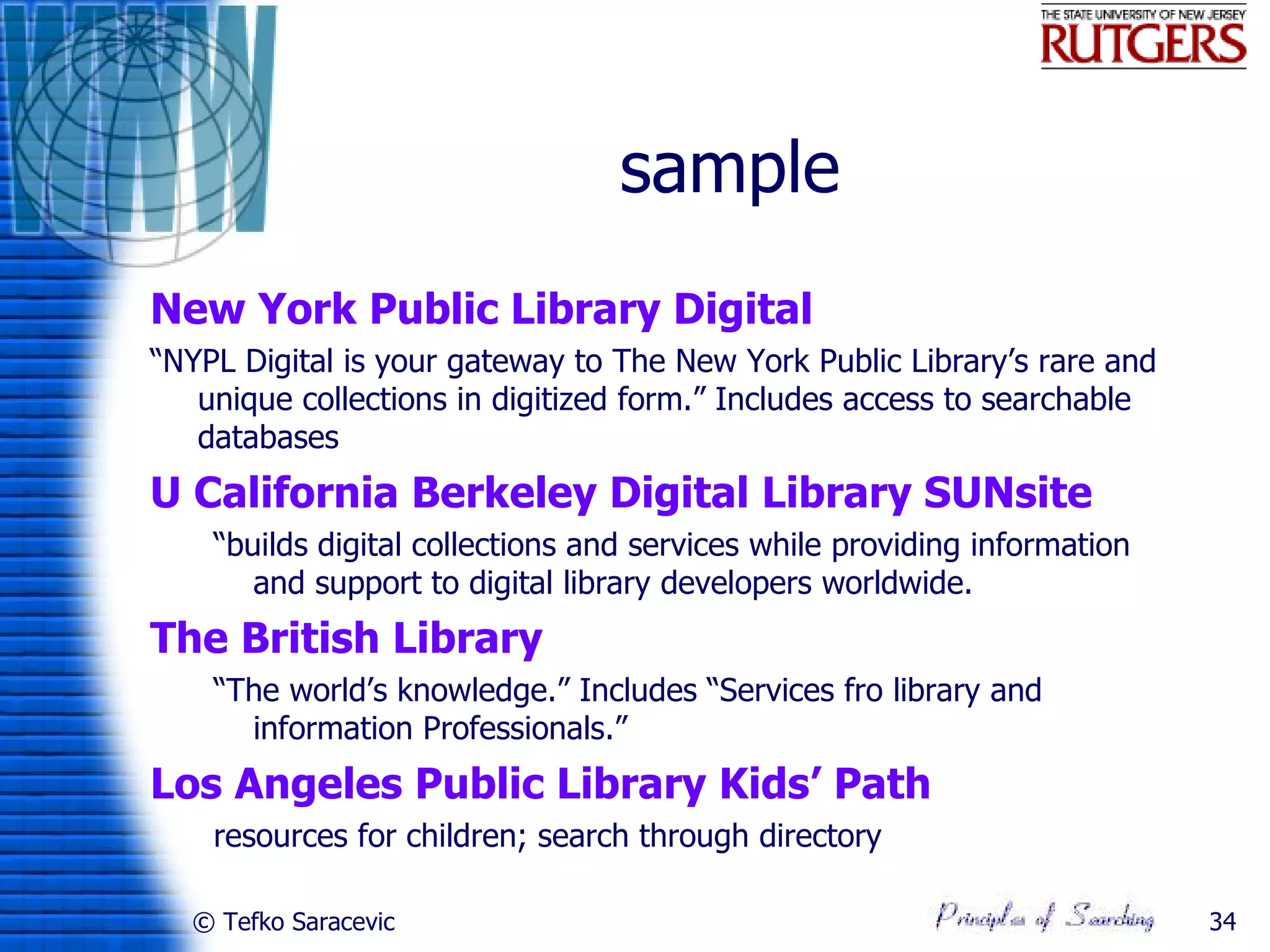 sample
New York Public Library Digital
“NYPL Digital is your gateway to The New York Public Library’s rare and
   unique collections in digitized form.” Includes access to searchable
   databases
U California Berkeley Digital Library SUNsite
    “builds digital collections and services while providing information
       and support to digital library developers worldwide.
The British Library
    “The world’s knowledge.” Includes “Services fro library and
      information Professionals.”
Los Angeles Public Library Kids’ Path
    resources for children; search through directory

  © Tefko Saracevic                                                        34
 