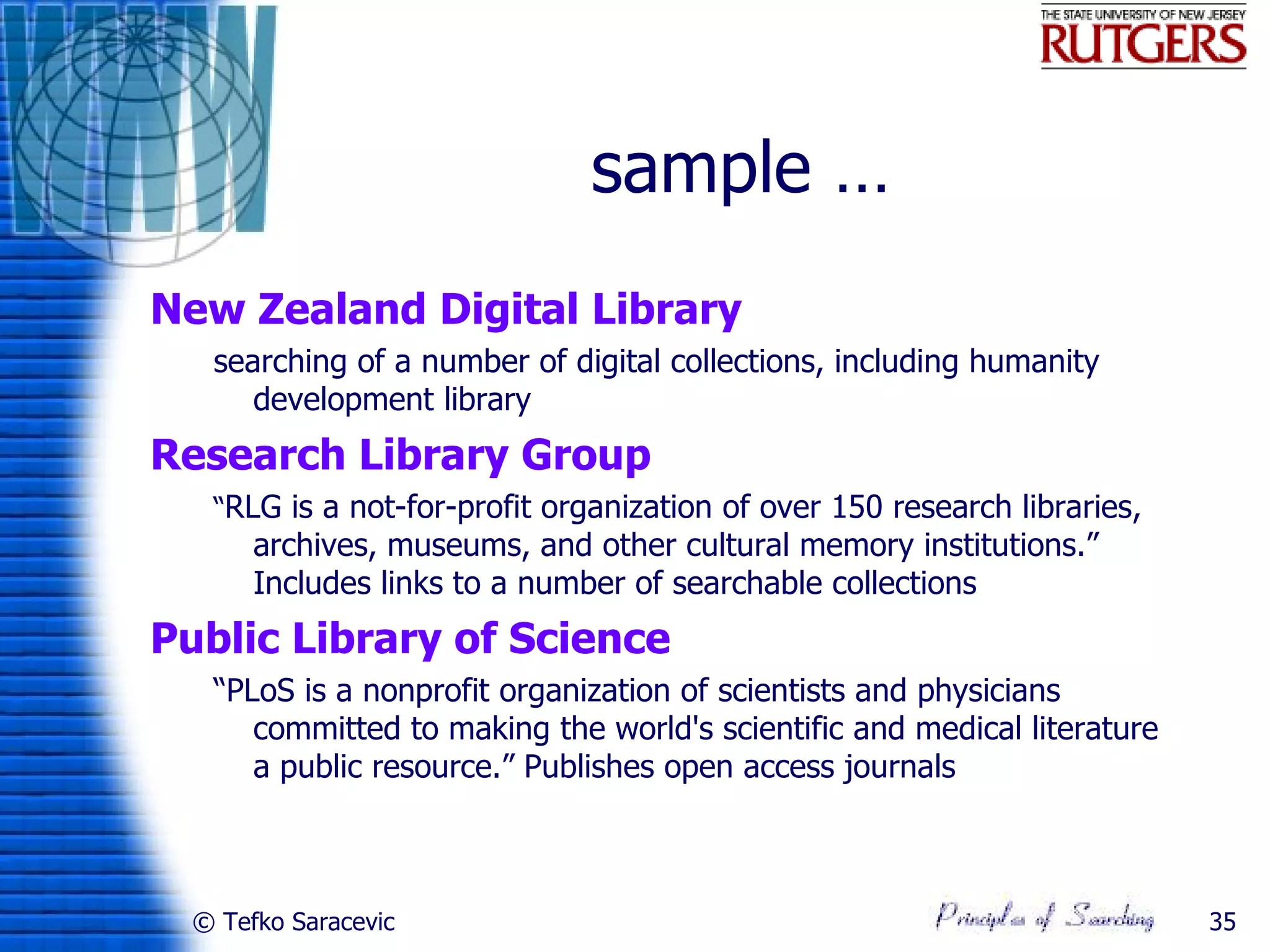 sample …
New Zealand Digital Library
   searching of a number of digital collections, including humanity
      development library
Research Library Group
   “RLG is a not-for-profit organization of over 150 research libraries,
       archives, museums, and other cultural memory institutions.”
       Includes links to a number of searchable collections
Public Library of Science
   “PLoS is a nonprofit organization of scientists and physicians
      committed to making the world's scientific and medical literature
      a public resource.” Publishes open access journals



  © Tefko Saracevic                                                        35
 