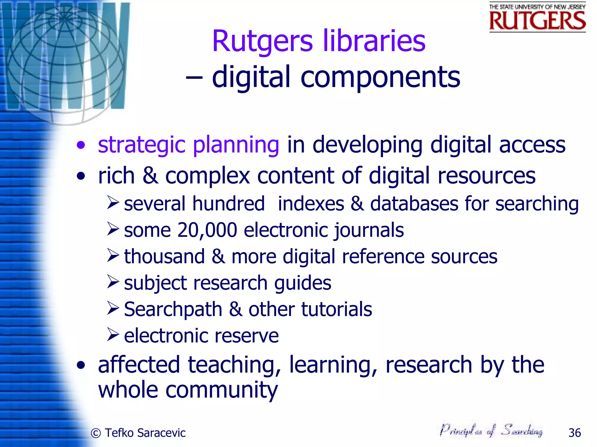 Rutgers libraries
                     – digital components

• strategic planning in developing digital access
• rich & complex content of digital resources
    several hundred indexes & databases for searching
    some 20,000 electronic journals
    thousand & more digital reference sources
    subject research guides
    Searchpath & other tutorials
    electronic reserve
• affected teaching, learning, research by the
  whole community
 © Tefko Saracevic                                  36
 