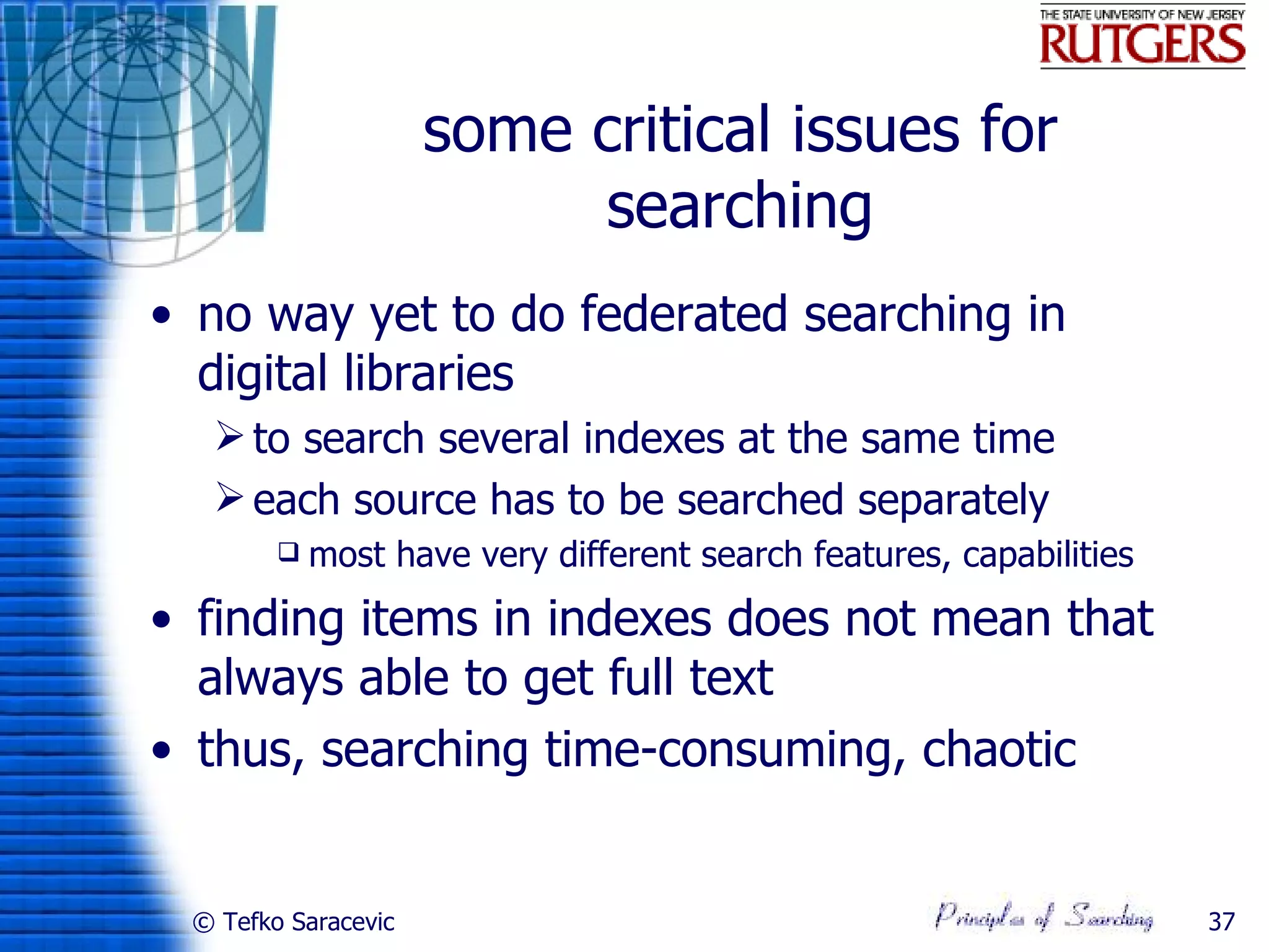 some critical issues for
                          searching
• no way yet to do federated searching in
  digital libraries
   to search several indexes at the same time
   each source has to be searched separately
           most have very different search features, capabilities
• finding items in indexes does not mean that
  always able to get full text
• thus, searching time-consuming, chaotic


 © Tefko Saracevic                                                   37
 