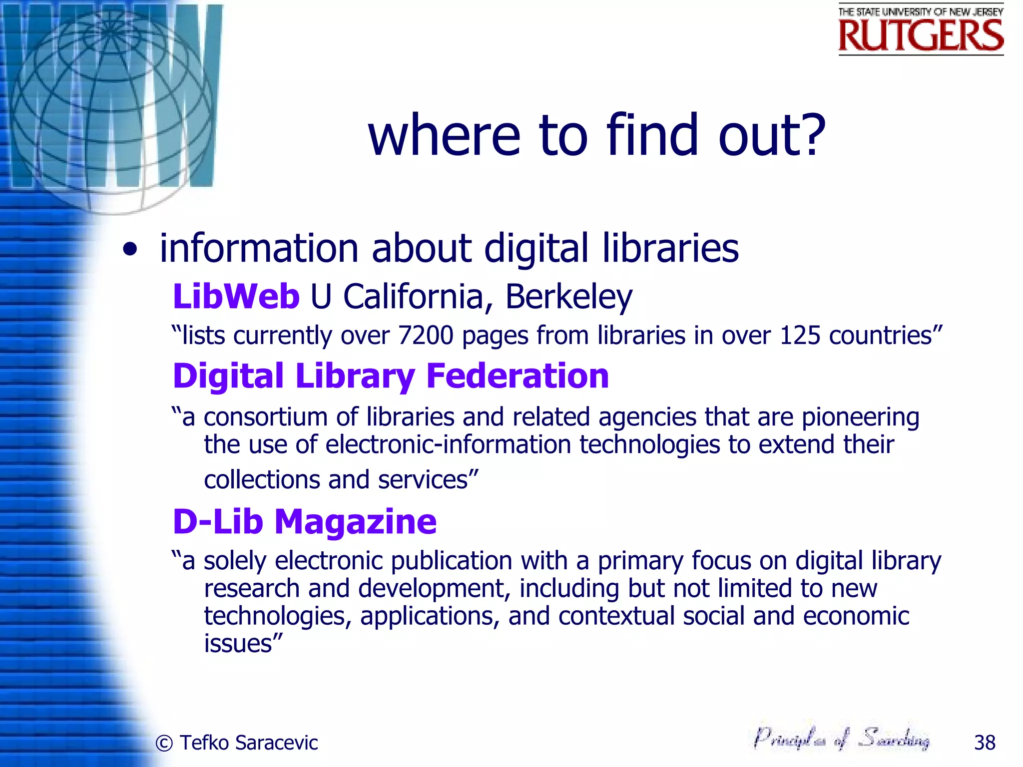 where to find out?
• information about digital libraries
   LibWeb U California, Berkeley
   “lists currently over 7200 pages from libraries in over 125 countries”
   Digital Library Federation
   “a consortium of libraries and related agencies that are pioneering
      the use of electronic-information technologies to extend their
      collections and services”
   D-Lib Magazine
   “a solely electronic publication with a primary focus on digital library
      research and development, including but not limited to new
      technologies, applications, and contextual social and economic
      issues”


  © Tefko Saracevic                                                           38
 