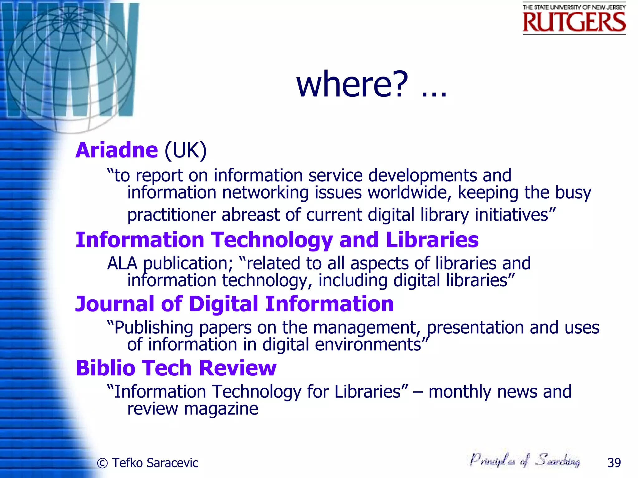 where? …
Ariadne (UK)
   “to report on information service developments and
      information networking issues worldwide, keeping the busy
      practitioner abreast of current digital library initiatives”
Information Technology and Libraries
   ALA publication; “related to all aspects of libraries and
     information technology, including digital libraries”
Journal of Digital Information
   “Publishing papers on the management, presentation and uses
     of information in digital environments”
Biblio Tech Review
   “Information Technology for Libraries” – monthly news and
      review magazine

  © Tefko Saracevic                                                  39
 
