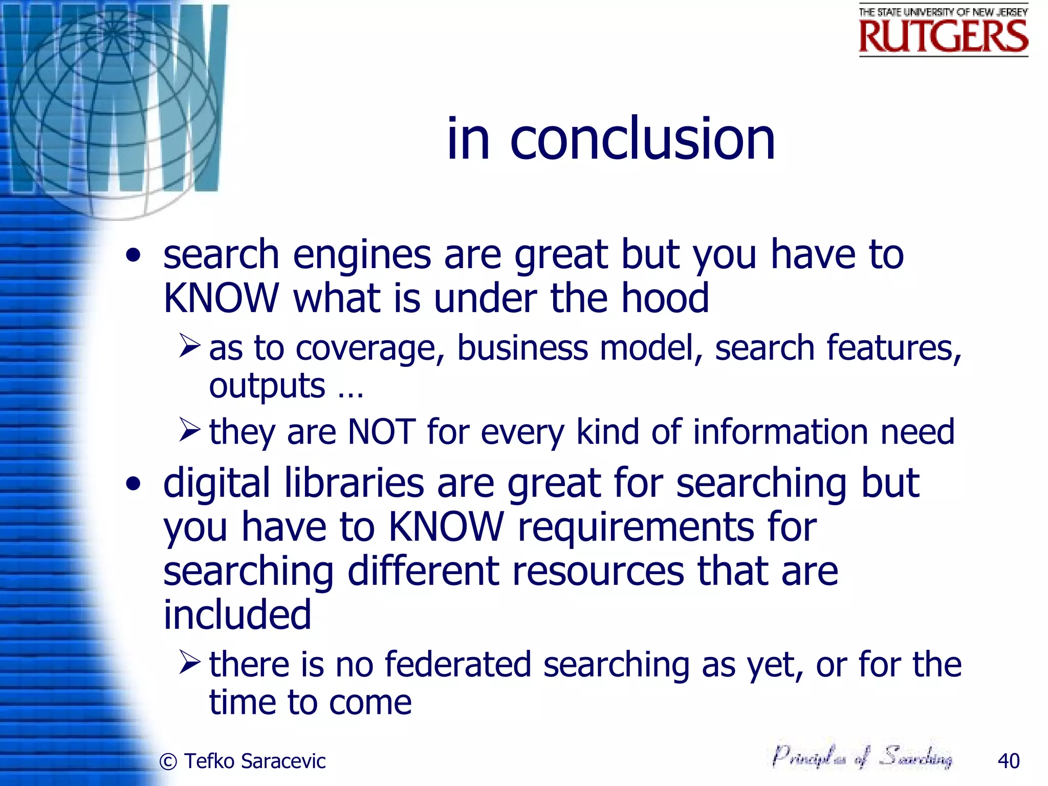 in conclusion
• search engines are great but you have to
  KNOW what is under the hood
    as to coverage, business model, search features,
     outputs …
    they are NOT for every kind of information need
• digital libraries are great for searching but
  you have to KNOW requirements for
  searching different resources that are
  included
    there is no federated searching as yet, or for the
     time to come
  © Tefko Saracevic                                       40
 
