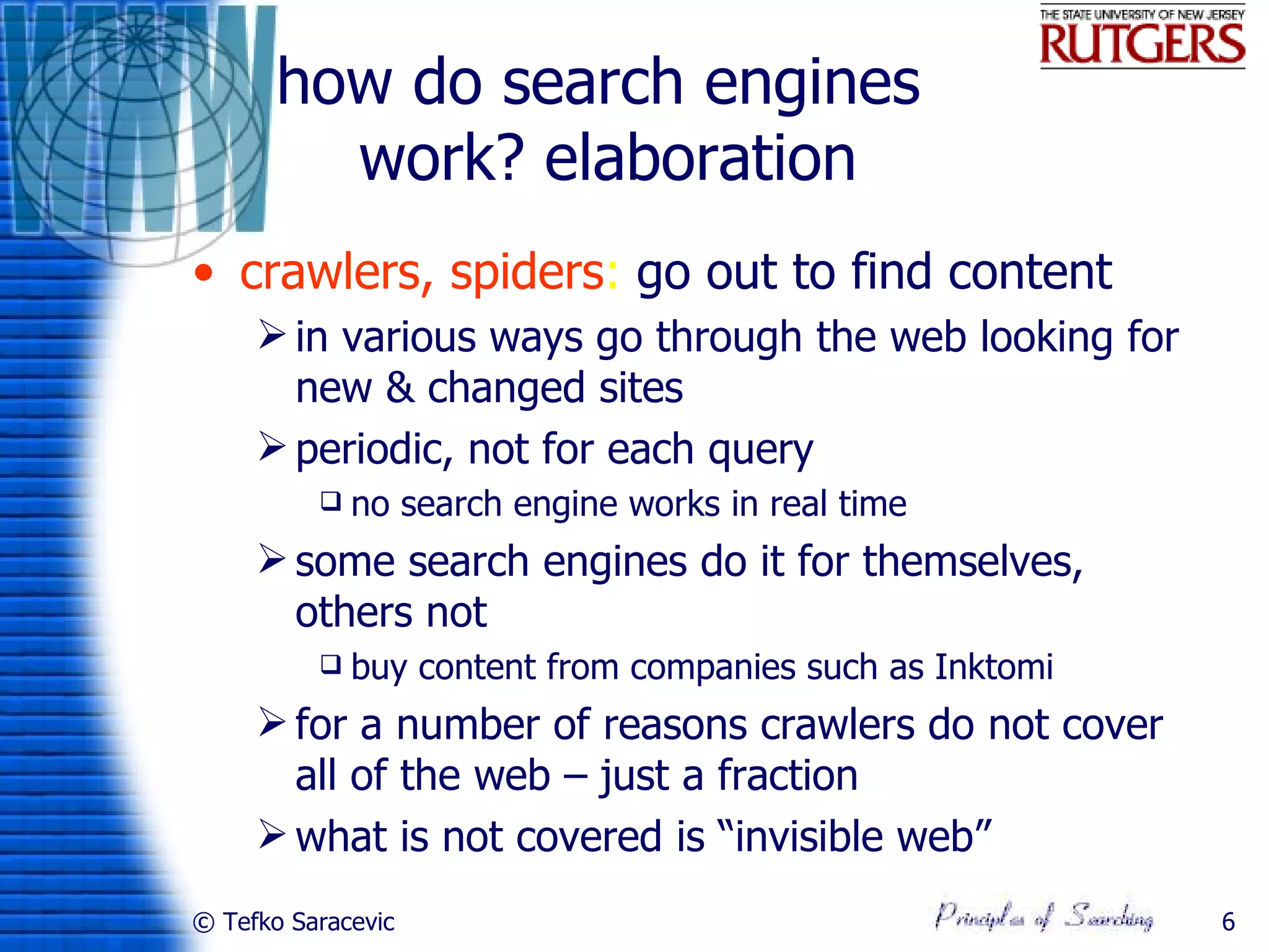 how do search engines
         work? elaboration
• crawlers, spiders: go out to find content
      in various ways go through the web looking for
       new & changed sites
      periodic, not for each query
             no search engine works in real time
      some search engines do it for themselves,
       others not
             buy content from companies such as Inktomi
      for a number of reasons crawlers do not cover
       all of the web – just a fraction
      what is not covered is “invisible web”
© Tefko Saracevic                                          6
 