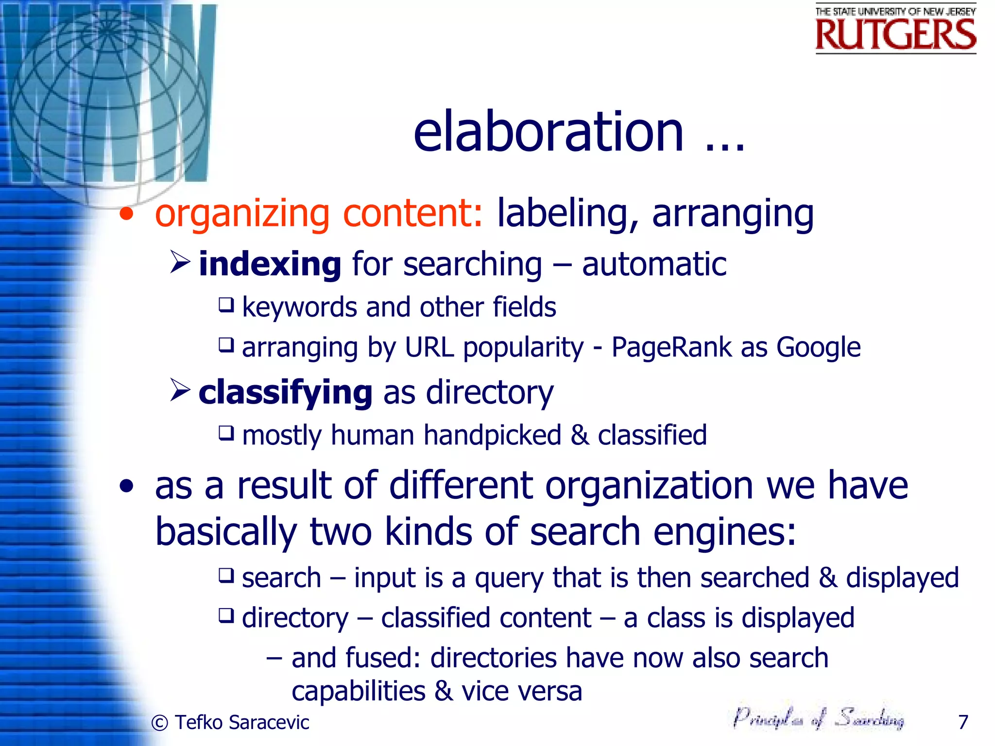 elaboration …
• organizing content: labeling, arranging
   indexing for searching – automatic
         keywords and other fields
         arranging by URL popularity - PageRank as Google

   classifying as directory
           mostly human handpicked & classified
• as a result of different organization we have
  basically two kinds of search engines:
         search – input is a query that is then searched & displayed
         directory – classified content – a class is displayed

            – and fused: directories have now also search
              capabilities & vice versa
 © Tefko Saracevic                                                  7
 