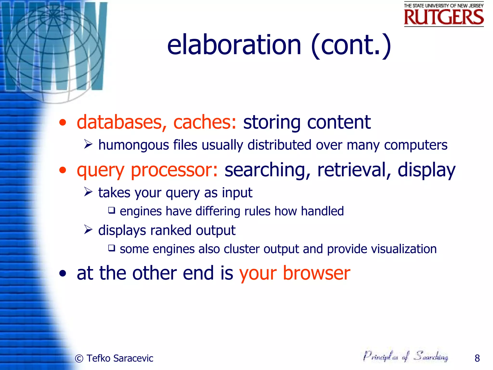 elaboration (cont.)

• databases, caches: storing content
   humongous files usually distributed over many computers
• query processor: searching, retrieval, display
   takes your query as input
           engines have differing rules how handled
   displays ranked output
           some engines also cluster output and provide visualization

• at the other end is your browser



 © Tefko Saracevic                                                       8
 