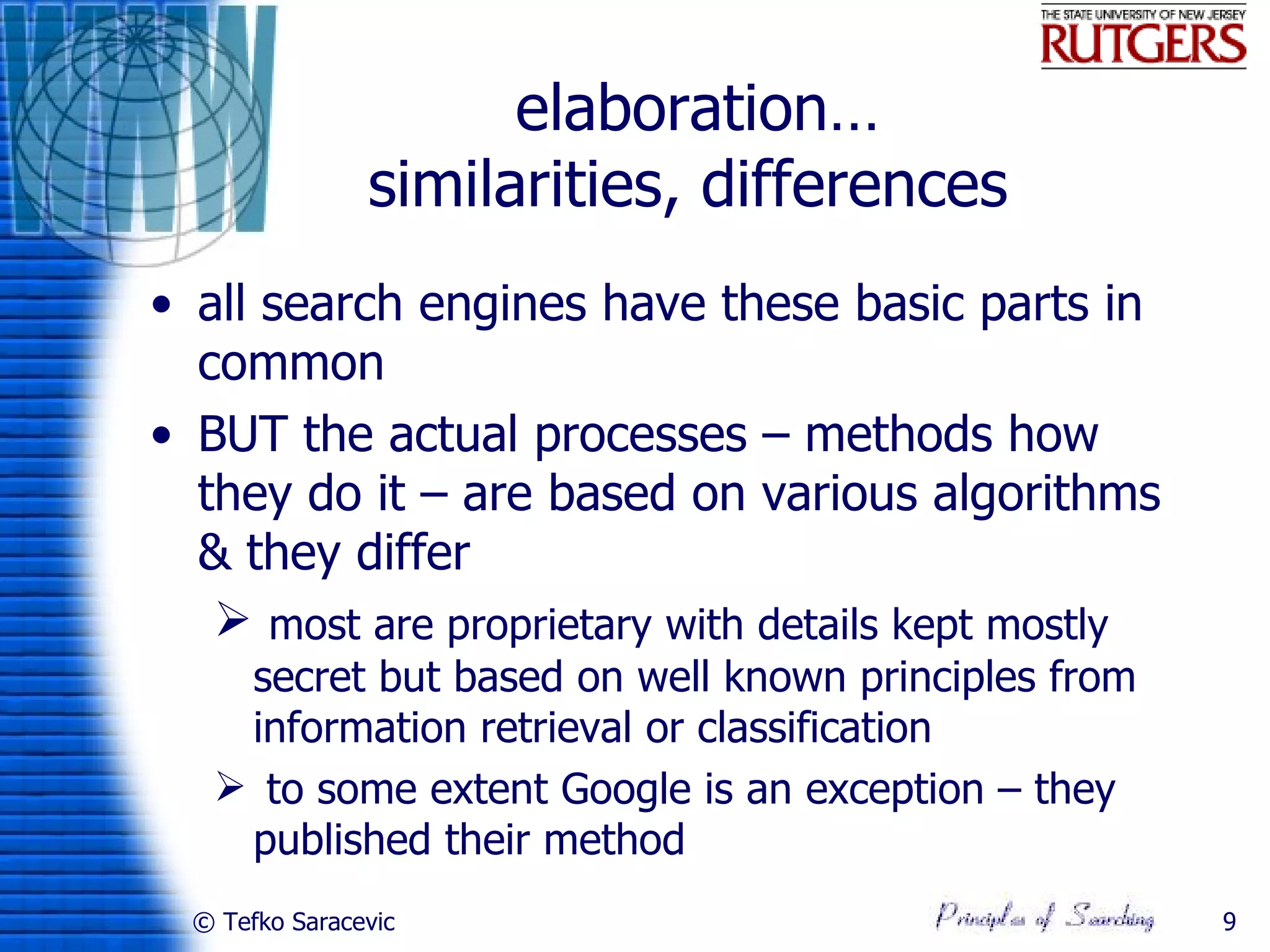 elaboration…
                similarities, differences
• all search engines have these basic parts in
  common
• BUT the actual processes – methods how
  they do it – are based on various algorithms
  & they differ
    most are proprietary with details kept mostly
    secret but based on well known principles from
    information retrieval or classification
    to some extent Google is an exception – they
    published their method
  © Tefko Saracevic                                  9
 