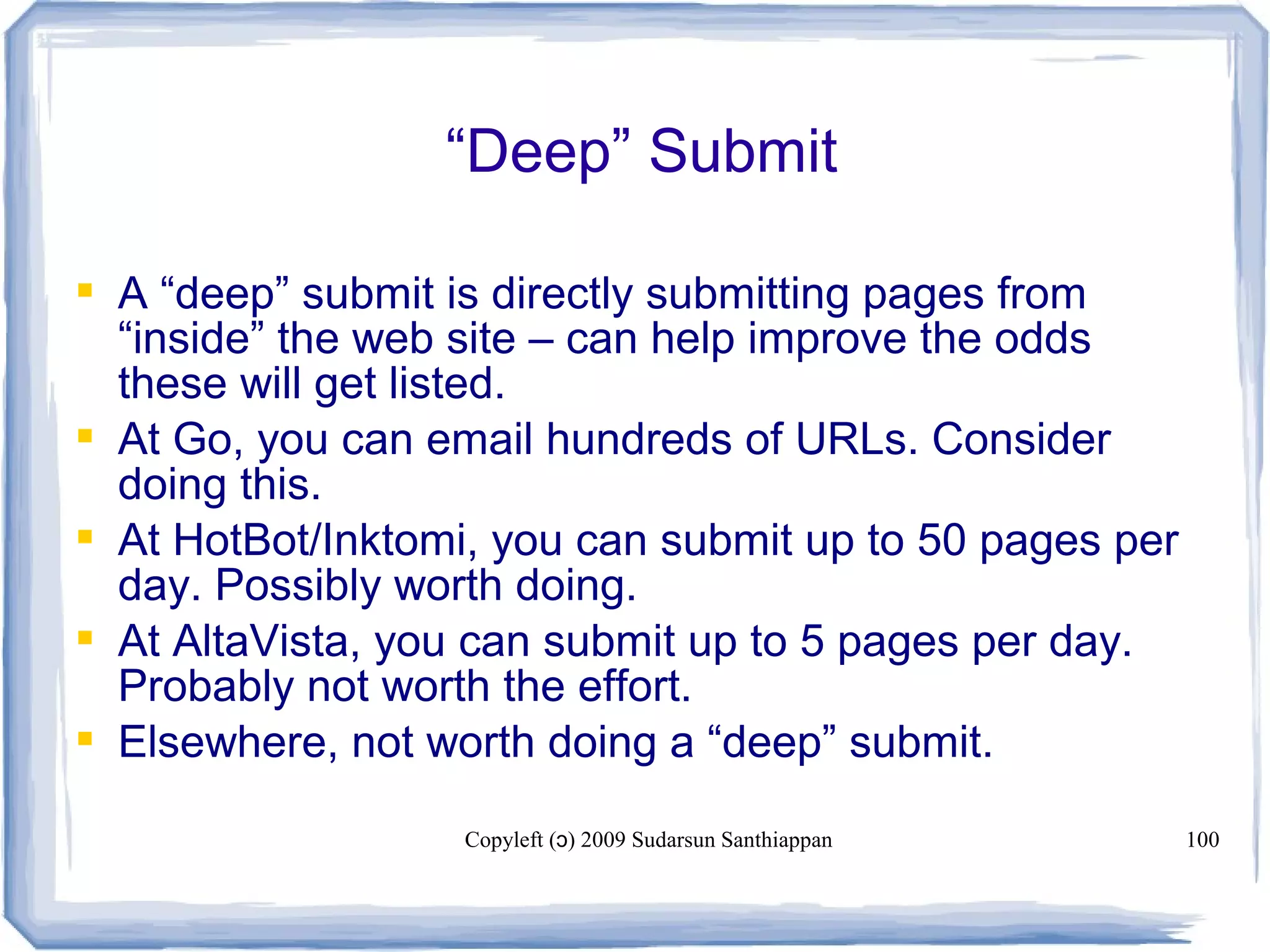 Copyleft ( ) 2009 Sudarsun Santhiappanɔ 100
“Deep” Submit
 A “deep” submit is directly submitting pages from
“inside” the web site – can help improve the odds
these will get listed.
 At Go, you can email hundreds of URLs. Consider
doing this.
 At HotBot/Inktomi, you can submit up to 50 pages per
day. Possibly worth doing.
 At AltaVista, you can submit up to 5 pages per day.
Probably not worth the effort.
 Elsewhere, not worth doing a “deep” submit.
 
