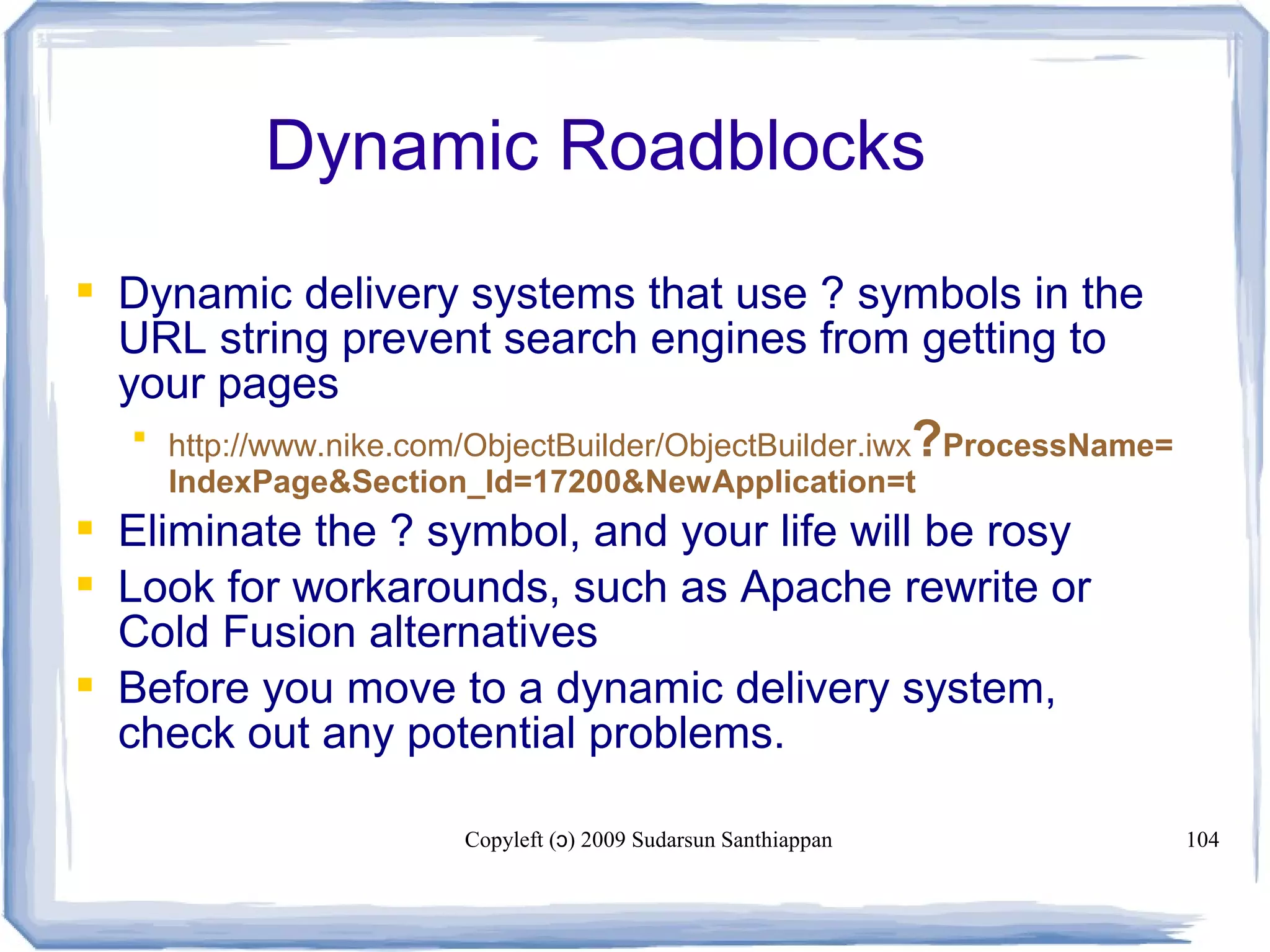 Copyleft ( ) 2009 Sudarsun Santhiappanɔ 104
Dynamic Roadblocks
 Dynamic delivery systems that use ? symbols in the
URL string prevent search engines from getting to
your pages
 http://www.nike.com/ObjectBuilder/ObjectBuilder.iwx?ProcessName=
IndexPage&Section_Id=17200&NewApplication=t
 Eliminate the ? symbol, and your life will be rosy
 Look for workarounds, such as Apache rewrite or
Cold Fusion alternatives
 Before you move to a dynamic delivery system,
check out any potential problems.
 