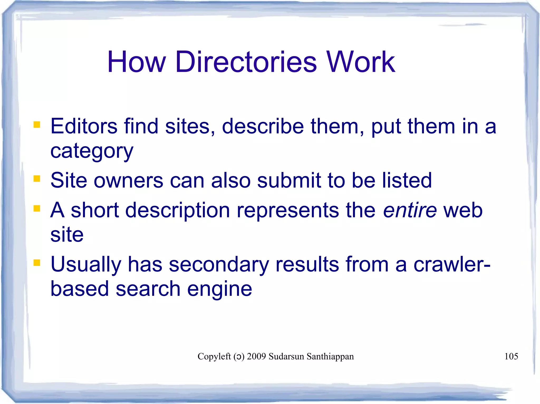 Copyleft ( ) 2009 Sudarsun Santhiappanɔ 105
How Directories Work
 Editors find sites, describe them, put them in a
category
 Site owners can also submit to be listed
 A short description represents the entire web
site
 Usually has secondary results from a crawler-
based search engine
 