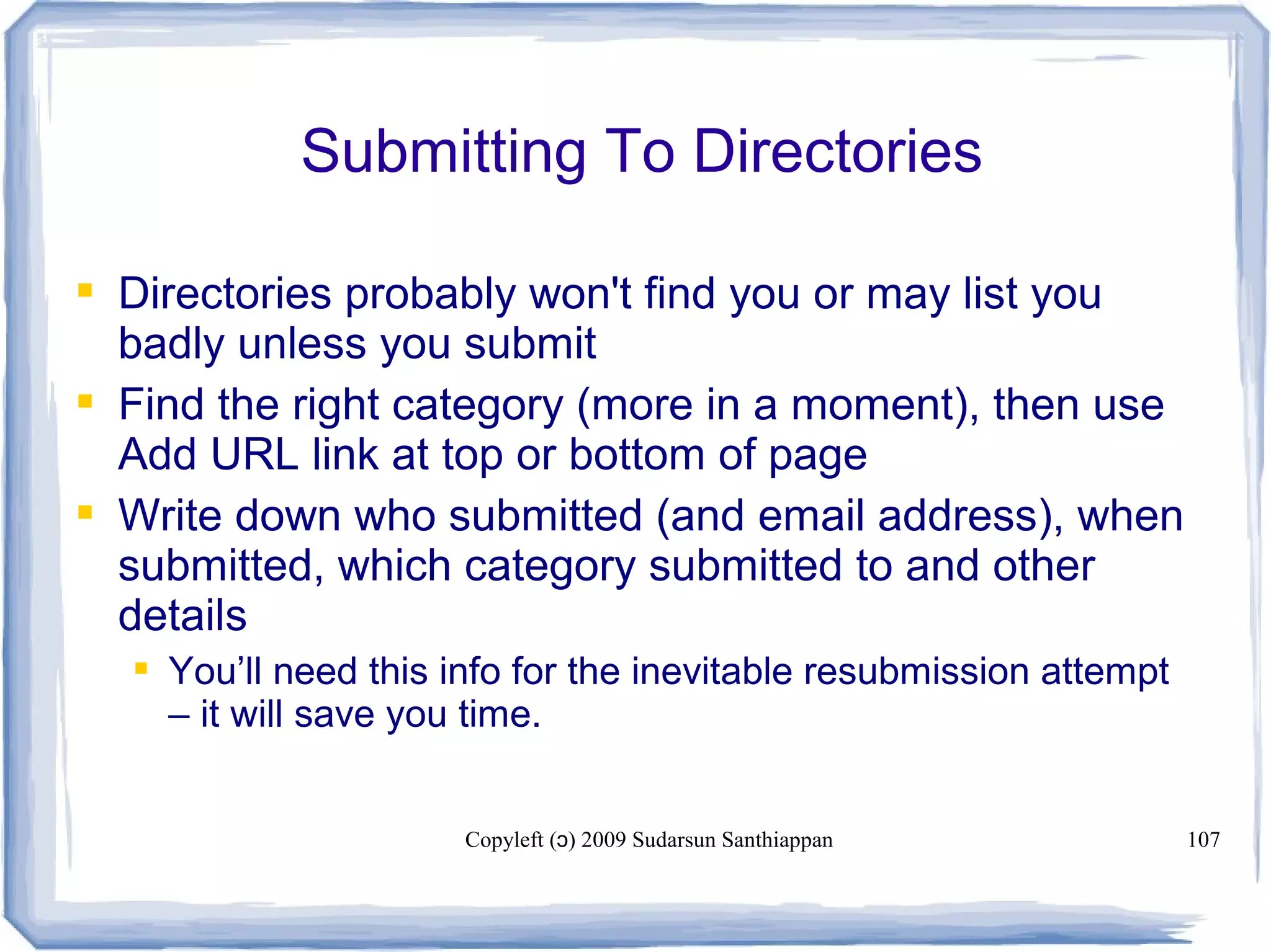 Copyleft ( ) 2009 Sudarsun Santhiappanɔ 107
Submitting To Directories
 Directories probably won't find you or may list you
badly unless you submit
 Find the right category (more in a moment), then use
Add URL link at top or bottom of page
 Write down who submitted (and email address), when
submitted, which category submitted to and other
details
 You’ll need this info for the inevitable resubmission attempt
– it will save you time.
 