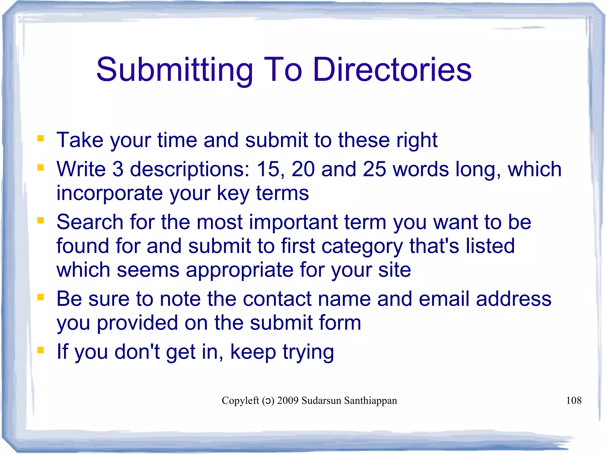 Copyleft ( ) 2009 Sudarsun Santhiappanɔ 108
Submitting To Directories
 Take your time and submit to these right
 Write 3 descriptions: 15, 20 and 25 words long, which
incorporate your key terms
 Search for the most important term you want to be
found for and submit to first category that's listed
which seems appropriate for your site
 Be sure to note the contact name and email address
you provided on the submit form
 If you don't get in, keep trying
 