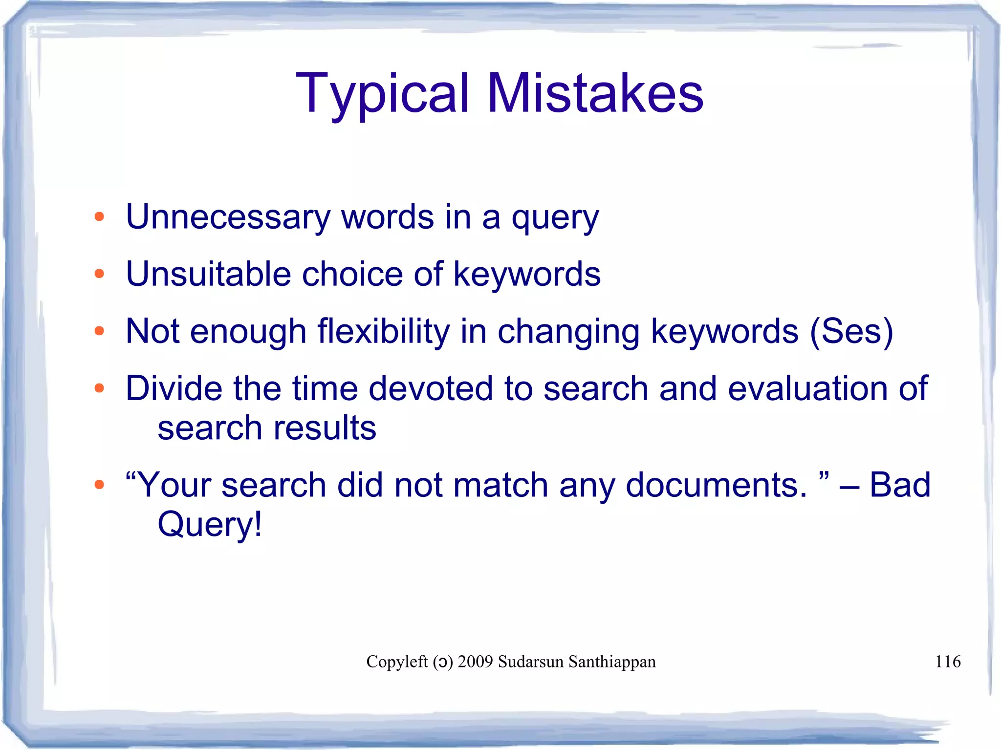 Copyleft ( ) 2009 Sudarsun Santhiappanɔ 116
Typical Mistakes
● Unnecessary words in a query
● Unsuitable choice of keywords
● Not enough flexibility in changing keywords (Ses)
● Divide the time devoted to search and evaluation of
search results
● “Your search did not match any documents. ” – Bad
Query!
 