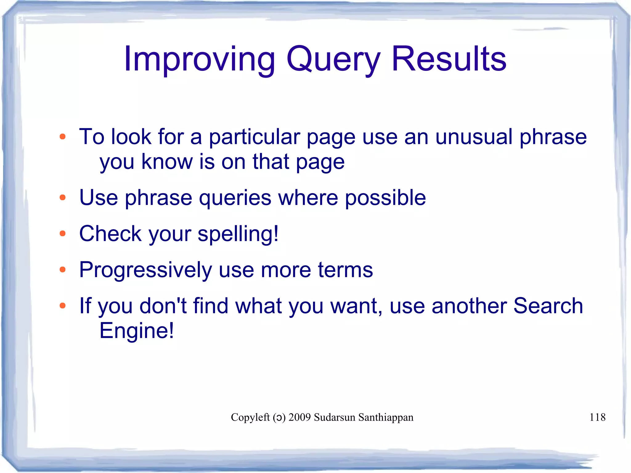 Copyleft ( ) 2009 Sudarsun Santhiappanɔ 118
Improving Query Results
● To look for a particular page use an unusual phrase
you know is on that page
● Use phrase queries where possible
● Check your spelling!
● Progressively use more terms
● If you don't find what you want, use another Search
Engine!
 