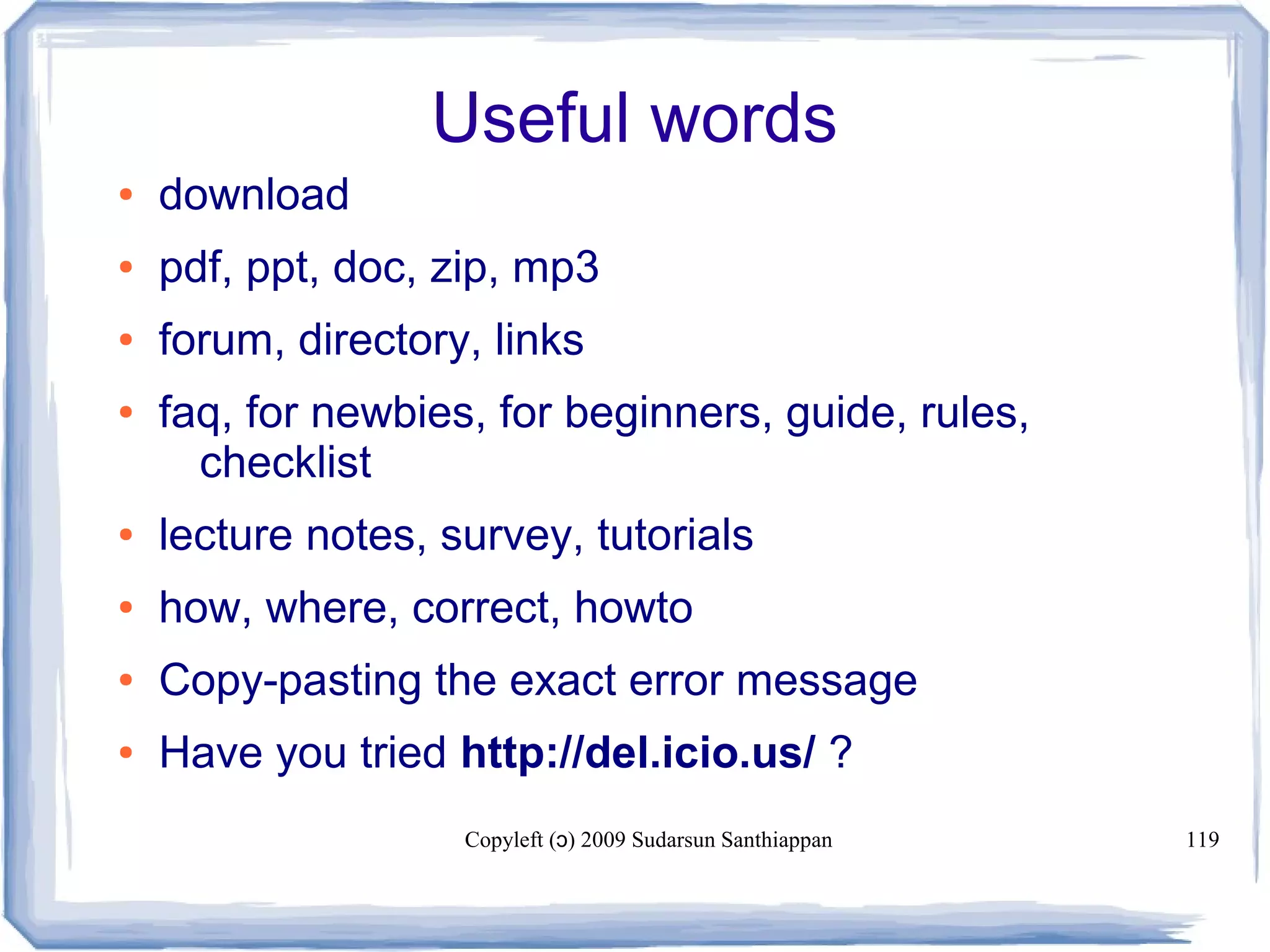 Copyleft ( ) 2009 Sudarsun Santhiappanɔ 119
Useful words
● download
● pdf, ppt, doc, zip, mp3
● forum, directory, links
● faq, for newbies, for beginners, guide, rules,
checklist
● lecture notes, survey, tutorials
● how, where, correct, howto
● Copy-pasting the exact error message
● Have you tried http://del.icio.us/ ?
 