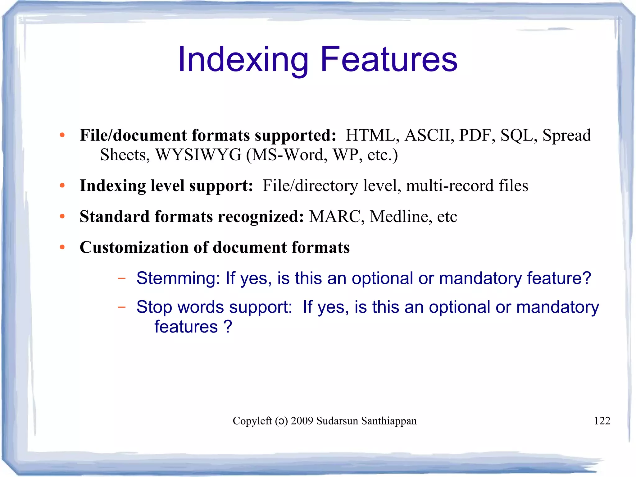 Copyleft ( ) 2009 Sudarsun Santhiappanɔ 122
Indexing Features
● File/document formats supported: HTML, ASCII, PDF, SQL, Spread
Sheets, WYSIWYG (MS-Word, WP, etc.)
● Indexing level support: File/directory level, multi-record files
● Standard formats recognized: MARC, Medline, etc
● Customization of document formats
– Stemming: If yes, is this an optional or mandatory feature?
– Stop words support: If yes, is this an optional or mandatory
features ?
 