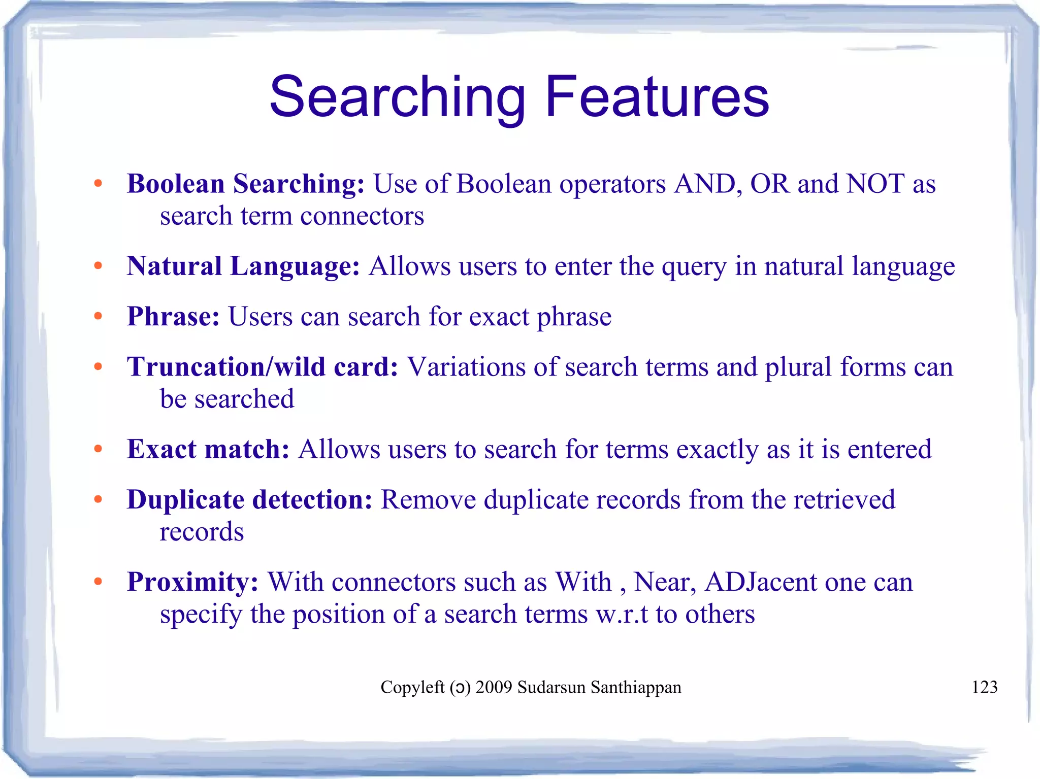 Copyleft ( ) 2009 Sudarsun Santhiappanɔ 123
Searching Features
● Boolean Searching: Use of Boolean operators AND, OR and NOT as
search term connectors
● Natural Language: Allows users to enter the query in natural language
● Phrase: Users can search for exact phrase
● Truncation/wild card: Variations of search terms and plural forms can
be searched
● Exact match: Allows users to search for terms exactly as it is entered
● Duplicate detection: Remove duplicate records from the retrieved
records
● Proximity: With connectors such as With , Near, ADJacent one can
specify the position of a search terms w.r.t to others
 