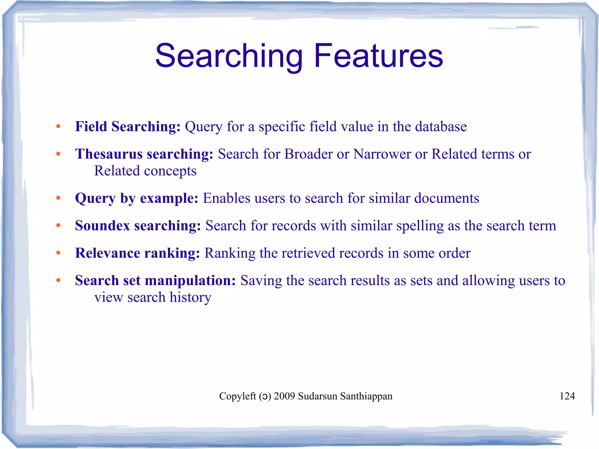 Copyleft ( ) 2009 Sudarsun Santhiappanɔ 124
Searching Features
● Field Searching: Query for a specific field value in the database
● Thesaurus searching: Search for Broader or Narrower or Related terms or
Related concepts
● Query by example: Enables users to search for similar documents
● Soundex searching: Search for records with similar spelling as the search term
● Relevance ranking: Ranking the retrieved records in some order
● Search set manipulation: Saving the search results as sets and allowing users to
view search history
 