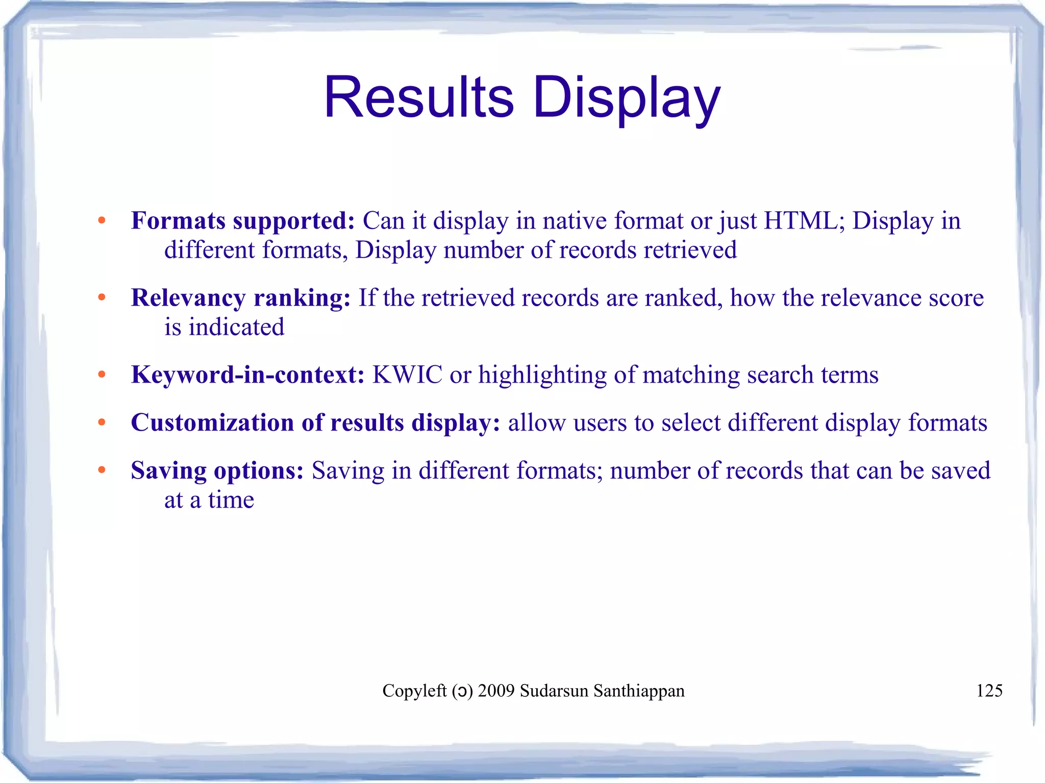 Copyleft ( ) 2009 Sudarsun Santhiappanɔ 125
Results Display
● Formats supported: Can it display in native format or just HTML; Display in
different formats, Display number of records retrieved
● Relevancy ranking: If the retrieved records are ranked, how the relevance score
is indicated
● Keyword-in-context: KWIC or highlighting of matching search terms
● Customization of results display: allow users to select different display formats
● Saving options: Saving in different formats; number of records that can be saved
at a time
 