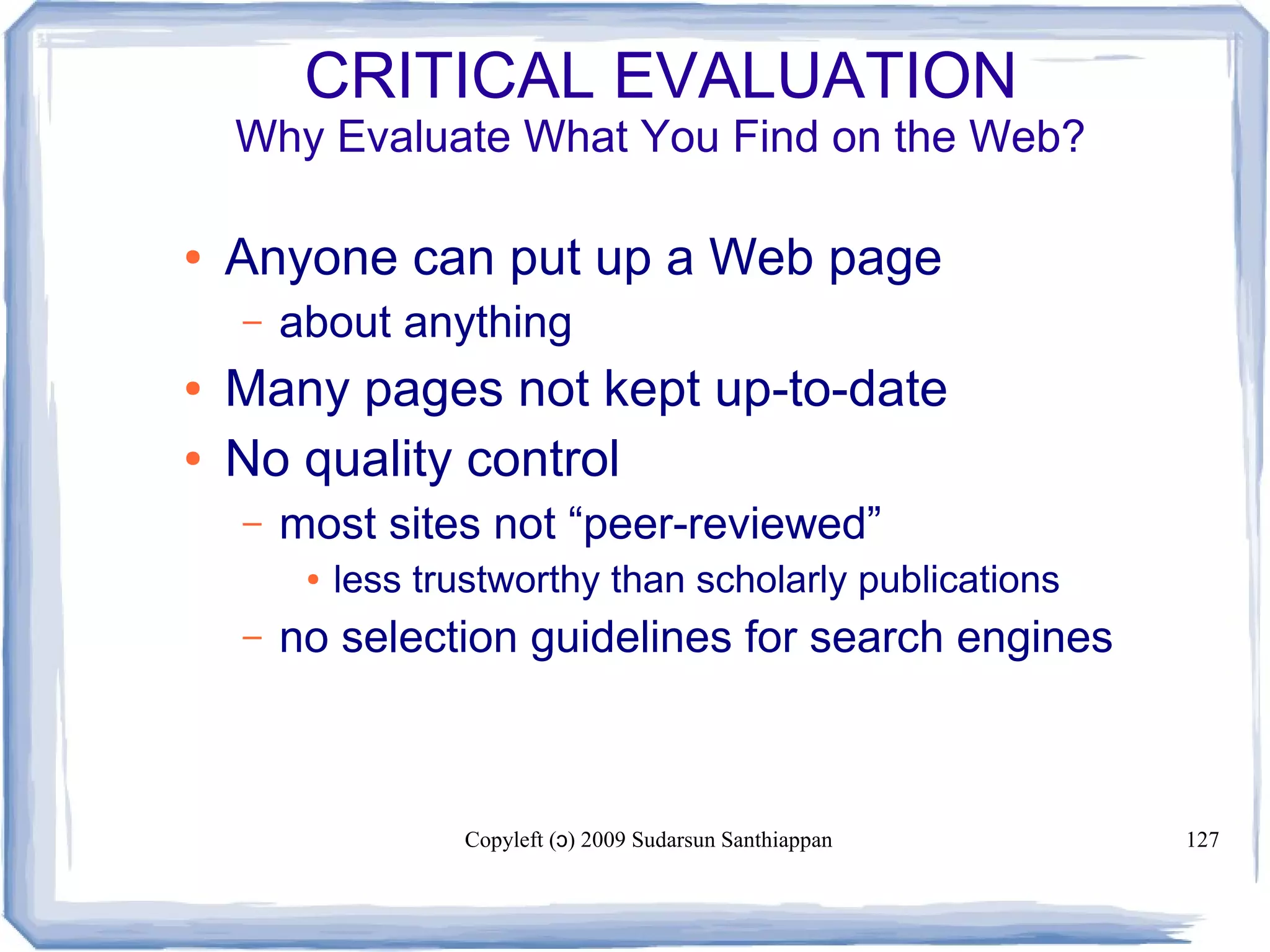 Copyleft ( ) 2009 Sudarsun Santhiappanɔ 127
CRITICAL EVALUATION
Why Evaluate What You Find on the Web?
● Anyone can put up a Web page
– about anything
● Many pages not kept up-to-date
● No quality control
– most sites not “peer-reviewed”
● less trustworthy than scholarly publications
– no selection guidelines for search engines
 