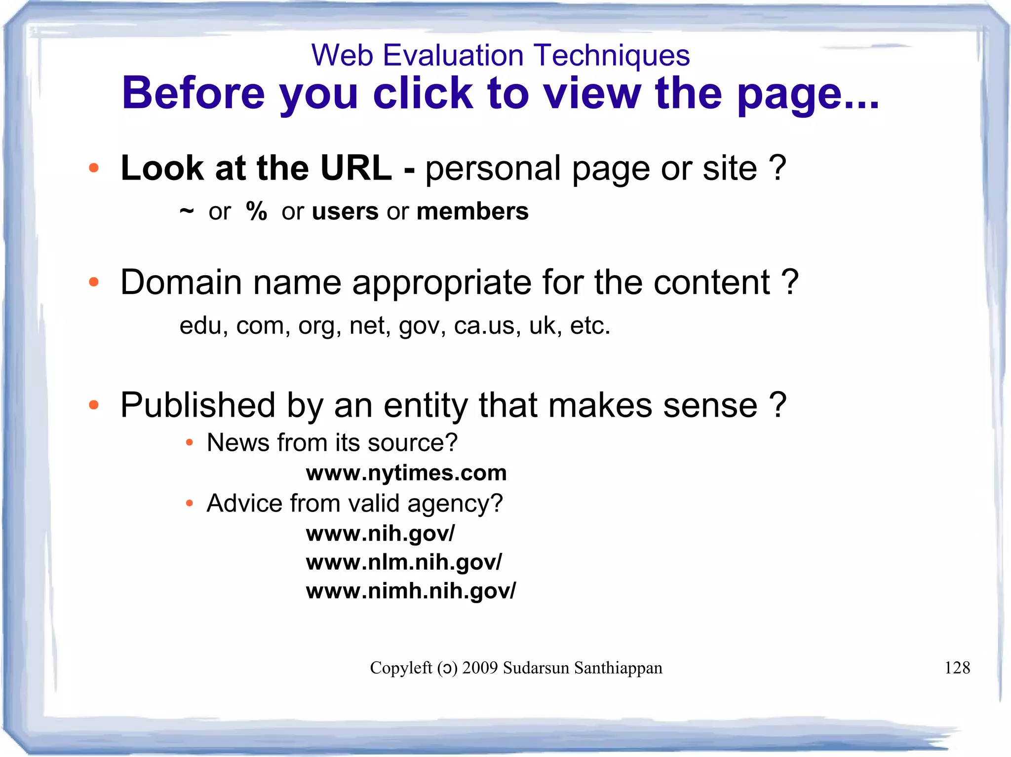 Copyleft ( ) 2009 Sudarsun Santhiappanɔ 128
Web Evaluation Techniques
Before you click to view the page...
● Look at the URL - personal page or site ?
~ or % or users or members
● Domain name appropriate for the content ?
edu, com, org, net, gov, ca.us, uk, etc.
● Published by an entity that makes sense ?
● News from its source?
www.nytimes.com
● Advice from valid agency?
www.nih.gov/
www.nlm.nih.gov/
www.nimh.nih.gov/
 