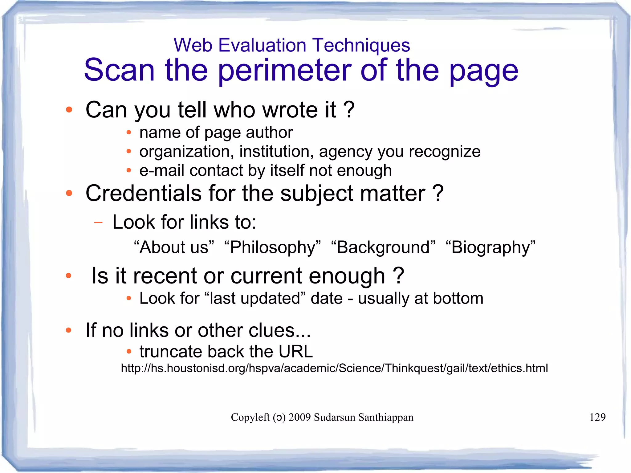 Copyleft ( ) 2009 Sudarsun Santhiappanɔ 129
Web Evaluation Techniques
Scan the perimeter of the page
● Can you tell who wrote it ?
● name of page author
● organization, institution, agency you recognize
● e-mail contact by itself not enough
● Credentials for the subject matter ?
– Look for links to:
“About us” “Philosophy” “Background” “Biography”
●
Is it recent or current enough ?
● Look for “last updated” date - usually at bottom
● If no links or other clues...
● truncate back the URL
http://hs.houstonisd.org/hspva/academic/Science/Thinkquest/gail/text/ethics.html
 