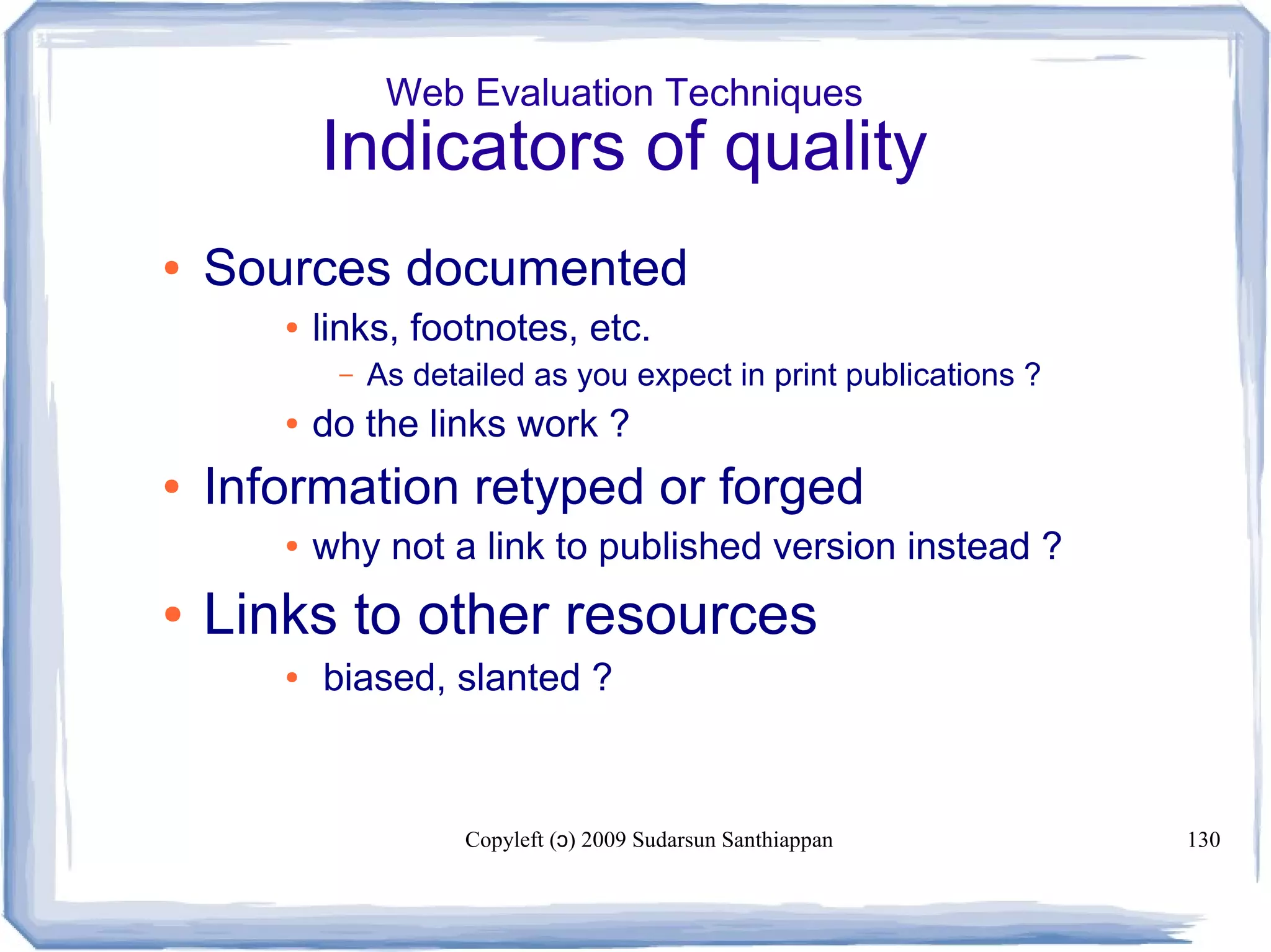 Copyleft ( ) 2009 Sudarsun Santhiappanɔ 130
Web Evaluation Techniques
Indicators of quality
● Sources documented
● links, footnotes, etc.
– As detailed as you expect in print publications ?
● do the links work ?
● Information retyped or forged
● why not a link to published version instead ?
● Links to other resources
● biased, slanted ?
 