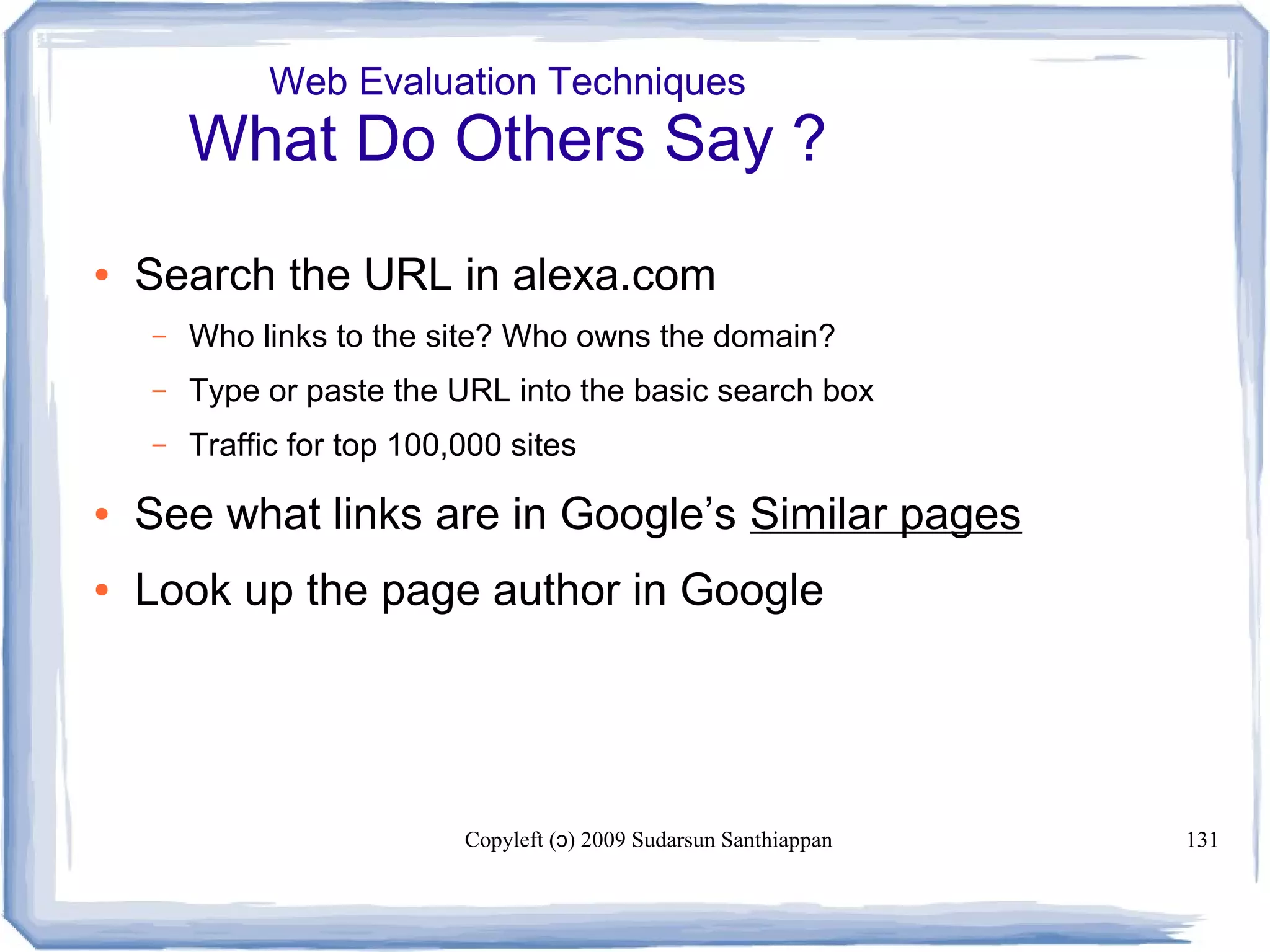 Copyleft ( ) 2009 Sudarsun Santhiappanɔ 131
Web Evaluation Techniques
What Do Others Say ?
● Search the URL in alexa.com
– Who links to the site? Who owns the domain?
– Type or paste the URL into the basic search box
– Traffic for top 100,000 sites
● See what links are in Google’s Similar pages
● Look up the page author in Google
 