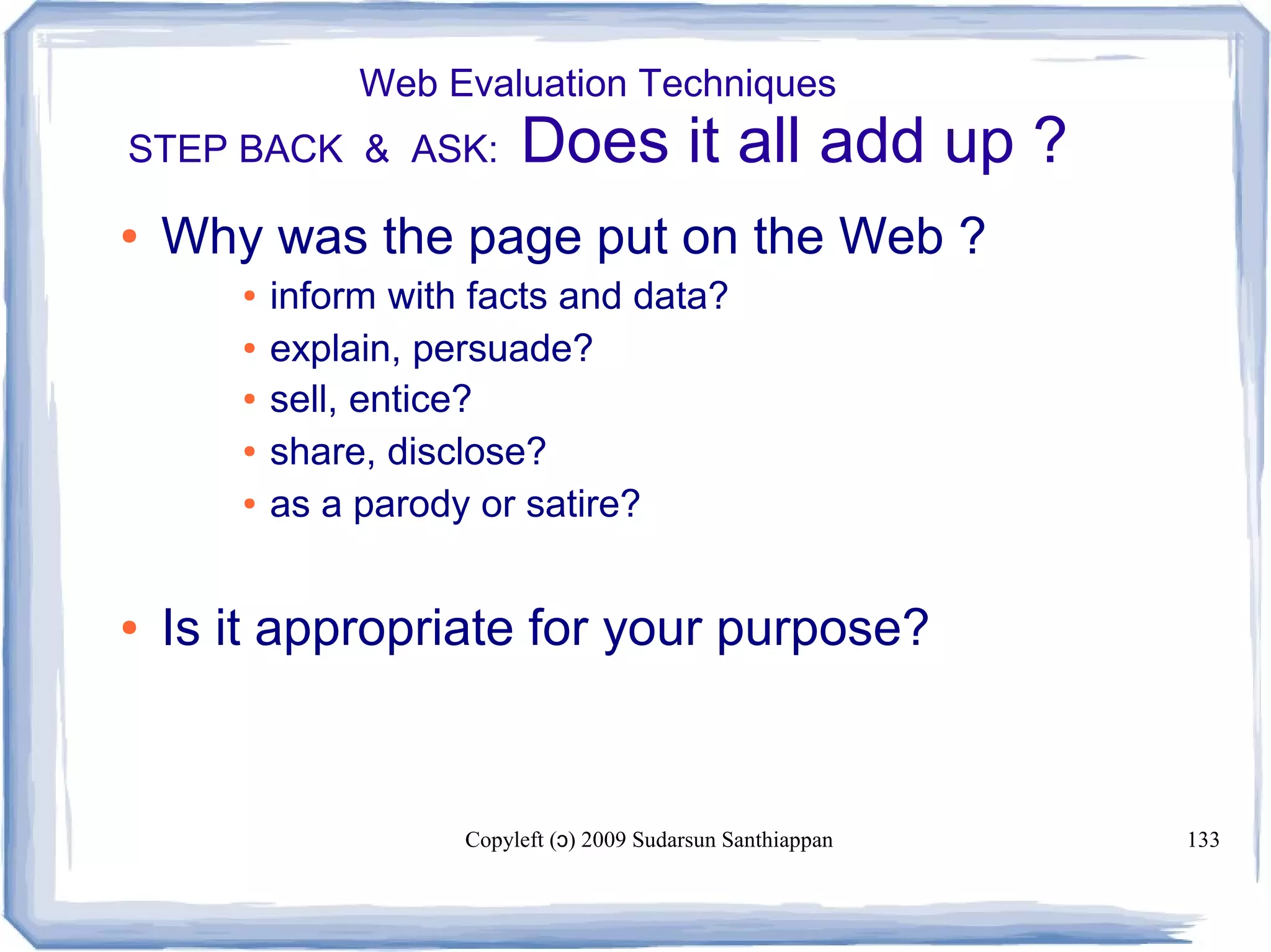 Copyleft ( ) 2009 Sudarsun Santhiappanɔ 133
Web Evaluation Techniques
STEP BACK & ASK: Does it all add up ?
● Why was the page put on the Web ?
● inform with facts and data?
● explain, persuade?
● sell, entice?
● share, disclose?
● as a parody or satire?
● Is it appropriate for your purpose?
 