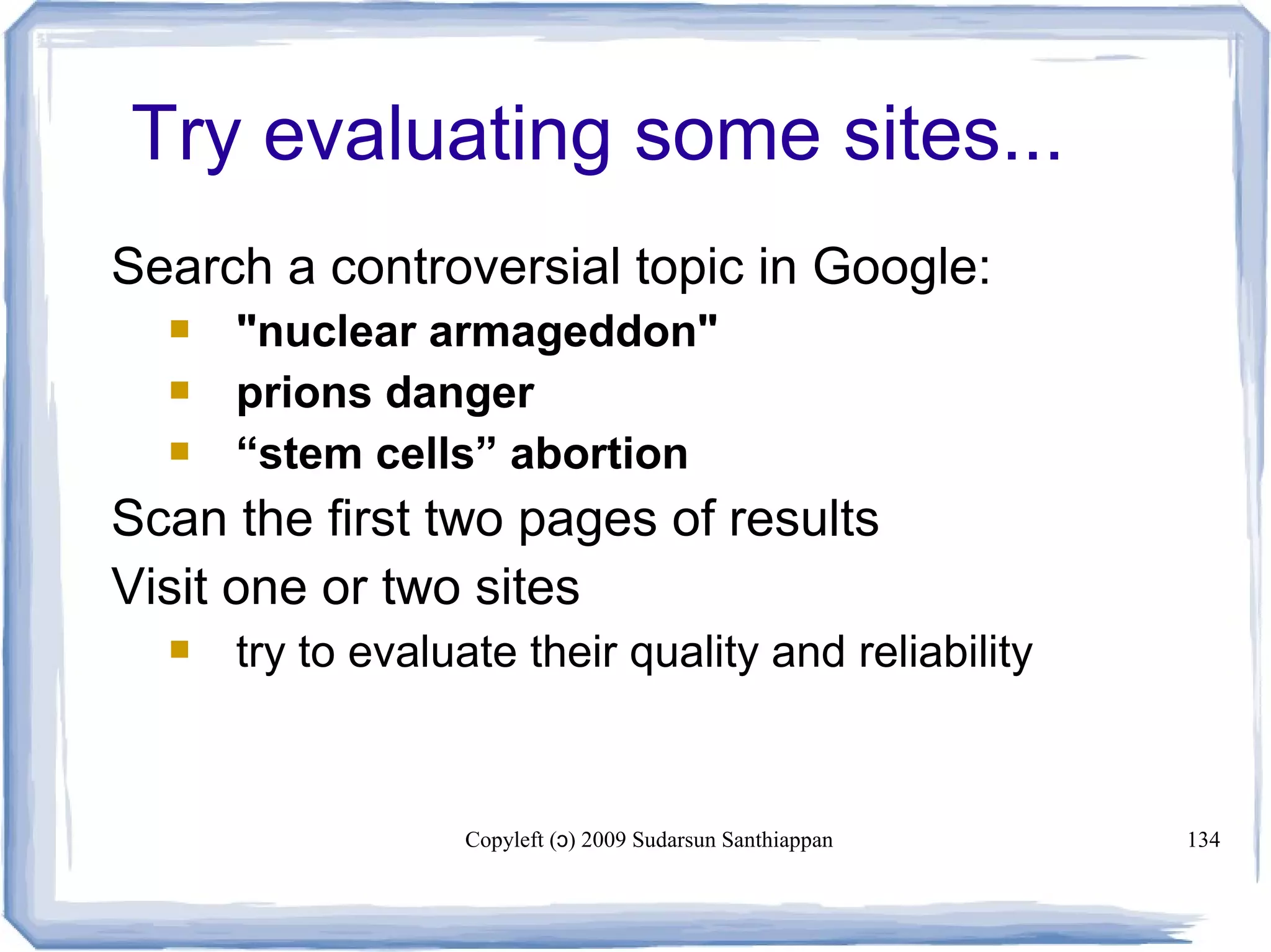 Copyleft ( ) 2009 Sudarsun Santhiappanɔ 134
Try evaluating some sites...
Search a controversial topic in Google:
 "nuclear armageddon"
 prions danger
 “stem cells” abortion
Scan the first two pages of results
Visit one or two sites
 try to evaluate their quality and reliability
 