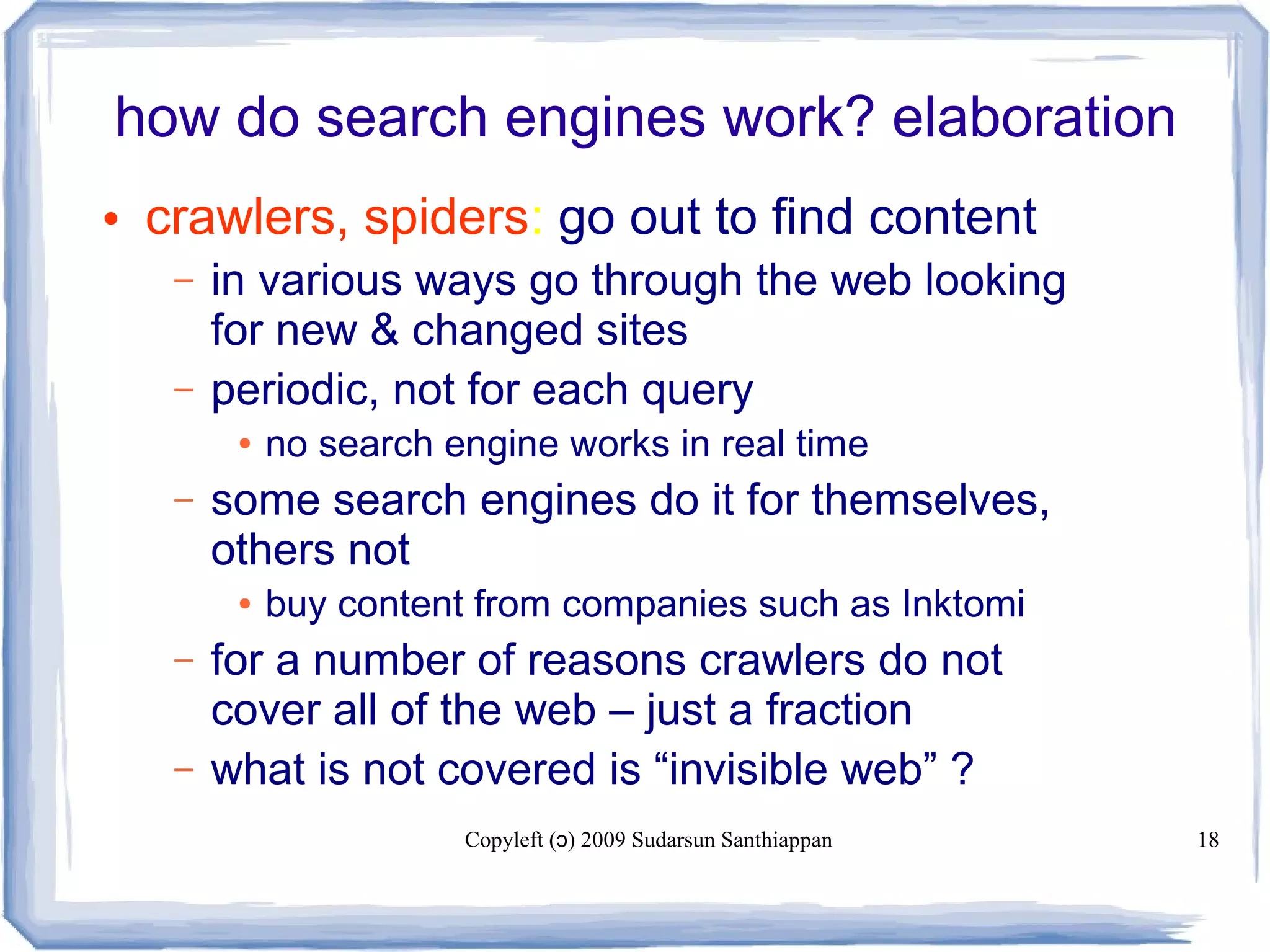 Copyleft ( ) 2009 Sudarsun Santhiappanɔ 18
how do search engines work? elaboration
• crawlers, spiders: go out to find content
– in various ways go through the web looking
for new & changed sites
– periodic, not for each query
● no search engine works in real time
– some search engines do it for themselves,
others not
● buy content from companies such as Inktomi
– for a number of reasons crawlers do not
cover all of the web – just a fraction
– what is not covered is “invisible web” ?
 