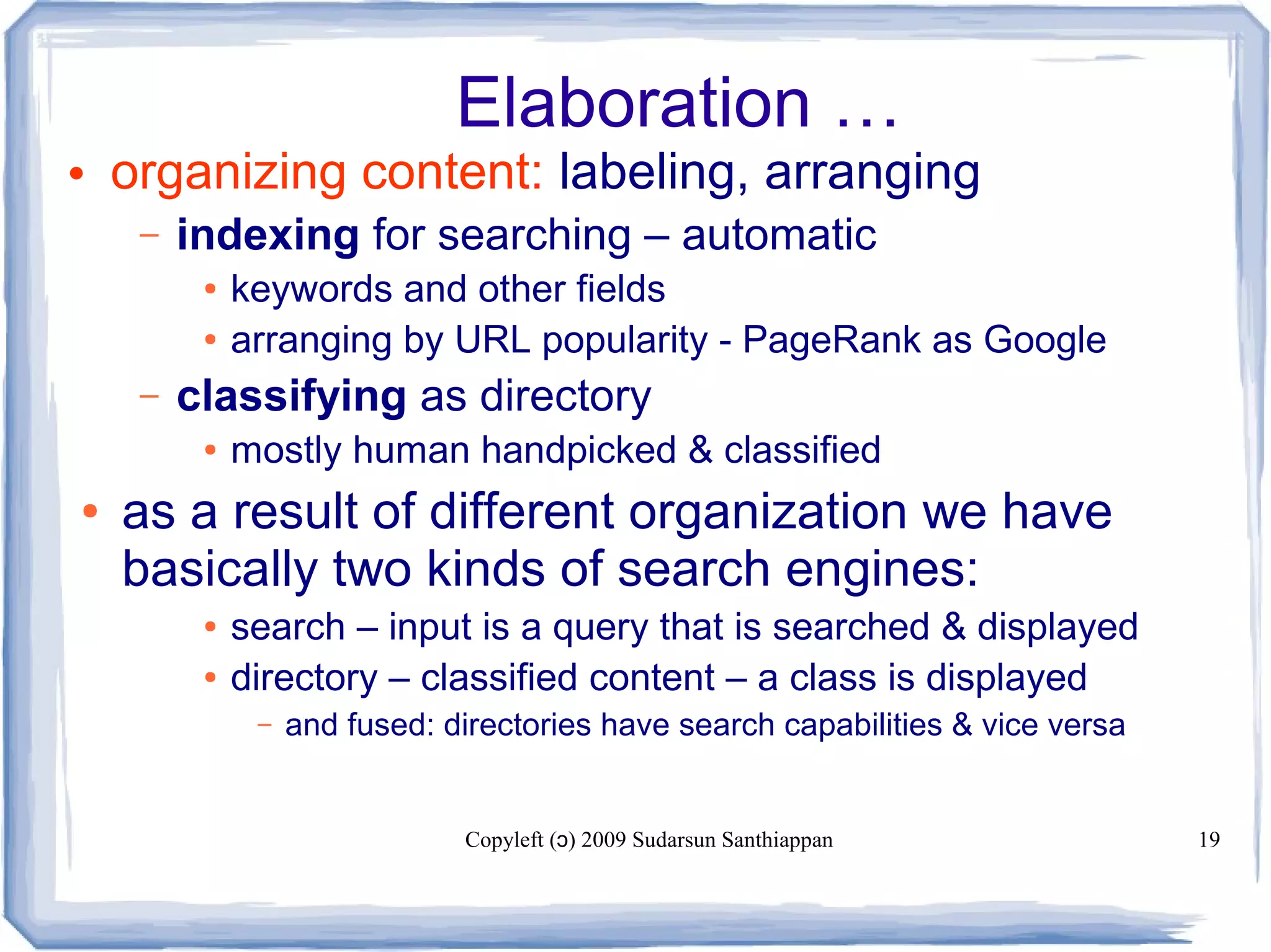Copyleft ( ) 2009 Sudarsun Santhiappanɔ 19
Elaboration …
• organizing content: labeling, arranging
– indexing for searching – automatic
● keywords and other fields
● arranging by URL popularity - PageRank as Google
– classifying as directory
● mostly human handpicked & classified
● as a result of different organization we have
basically two kinds of search engines:
● search – input is a query that is searched & displayed
● directory – classified content – a class is displayed
– and fused: directories have search capabilities & vice versa
 