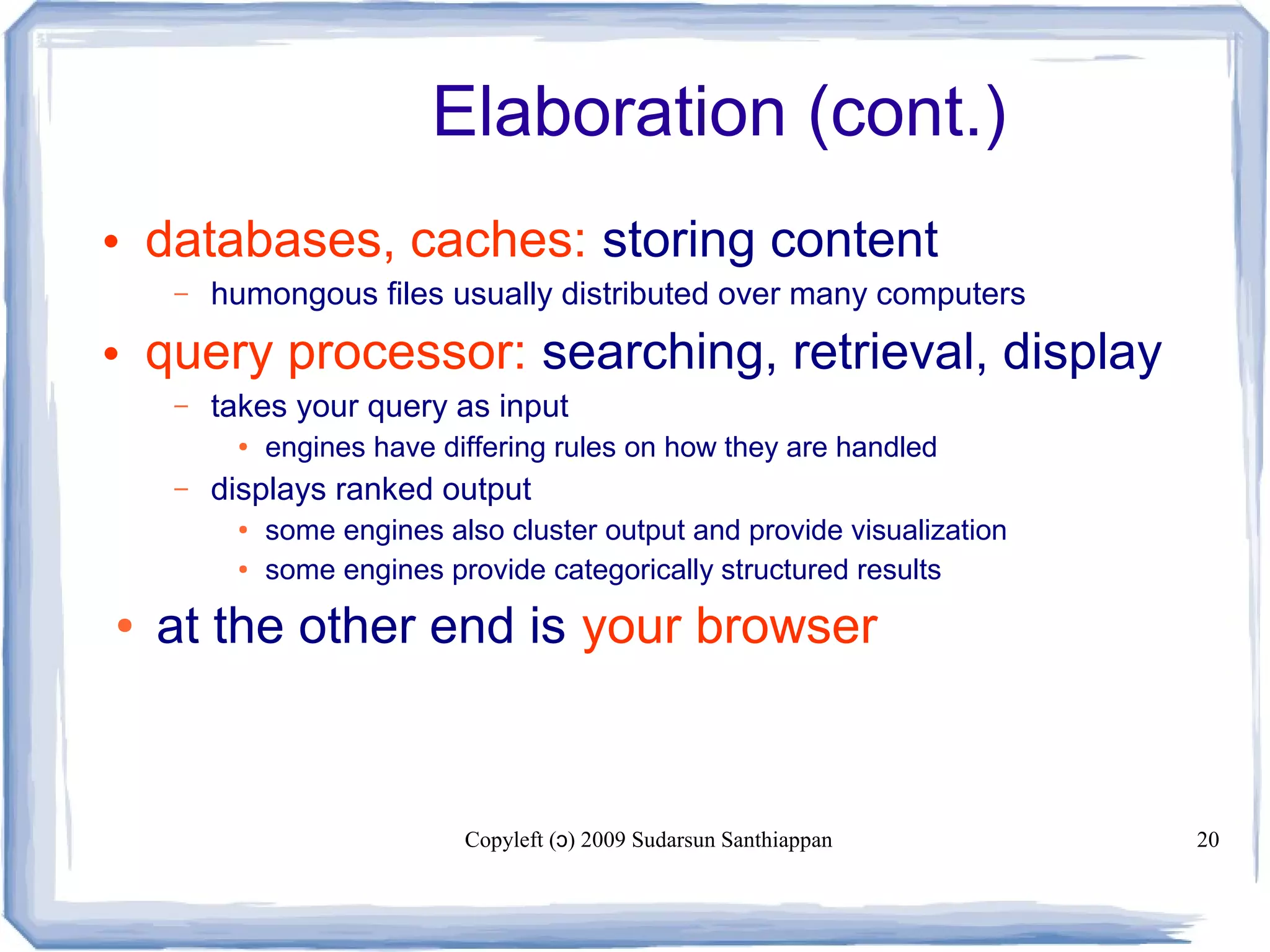 Copyleft ( ) 2009 Sudarsun Santhiappanɔ 20
Elaboration (cont.)
• databases, caches: storing content
– humongous files usually distributed over many computers
• query processor: searching, retrieval, display
– takes your query as input
● engines have differing rules on how they are handled
– displays ranked output
● some engines also cluster output and provide visualization
● some engines provide categorically structured results
● at the other end is your browser
 