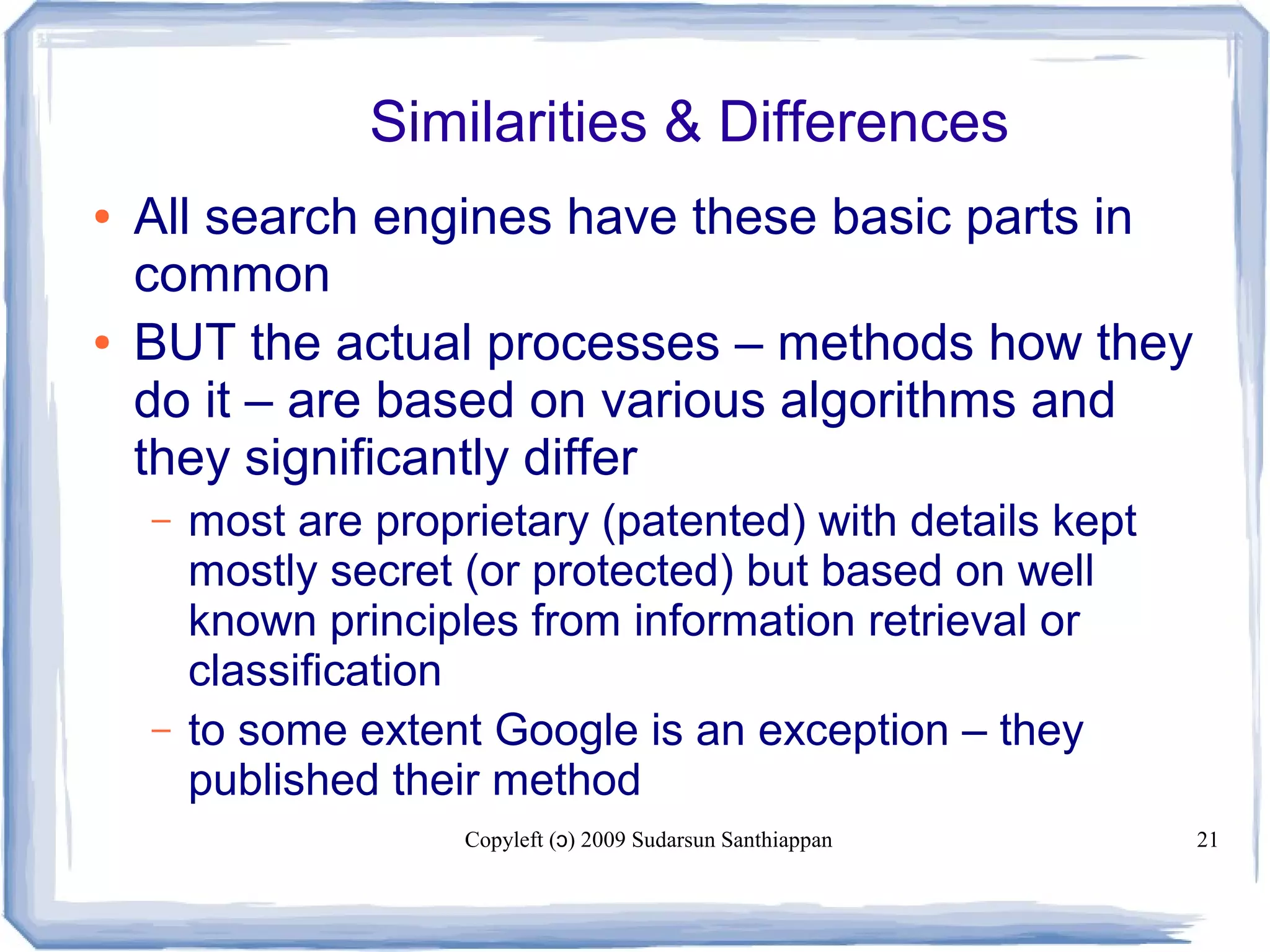 Copyleft ( ) 2009 Sudarsun Santhiappanɔ 21
Similarities & Differences
● All search engines have these basic parts in
common
● BUT the actual processes – methods how they
do it – are based on various algorithms and
they significantly differ
– most are proprietary (patented) with details kept
mostly secret (or protected) but based on well
known principles from information retrieval or
classification
– to some extent Google is an exception – they
published their method
 