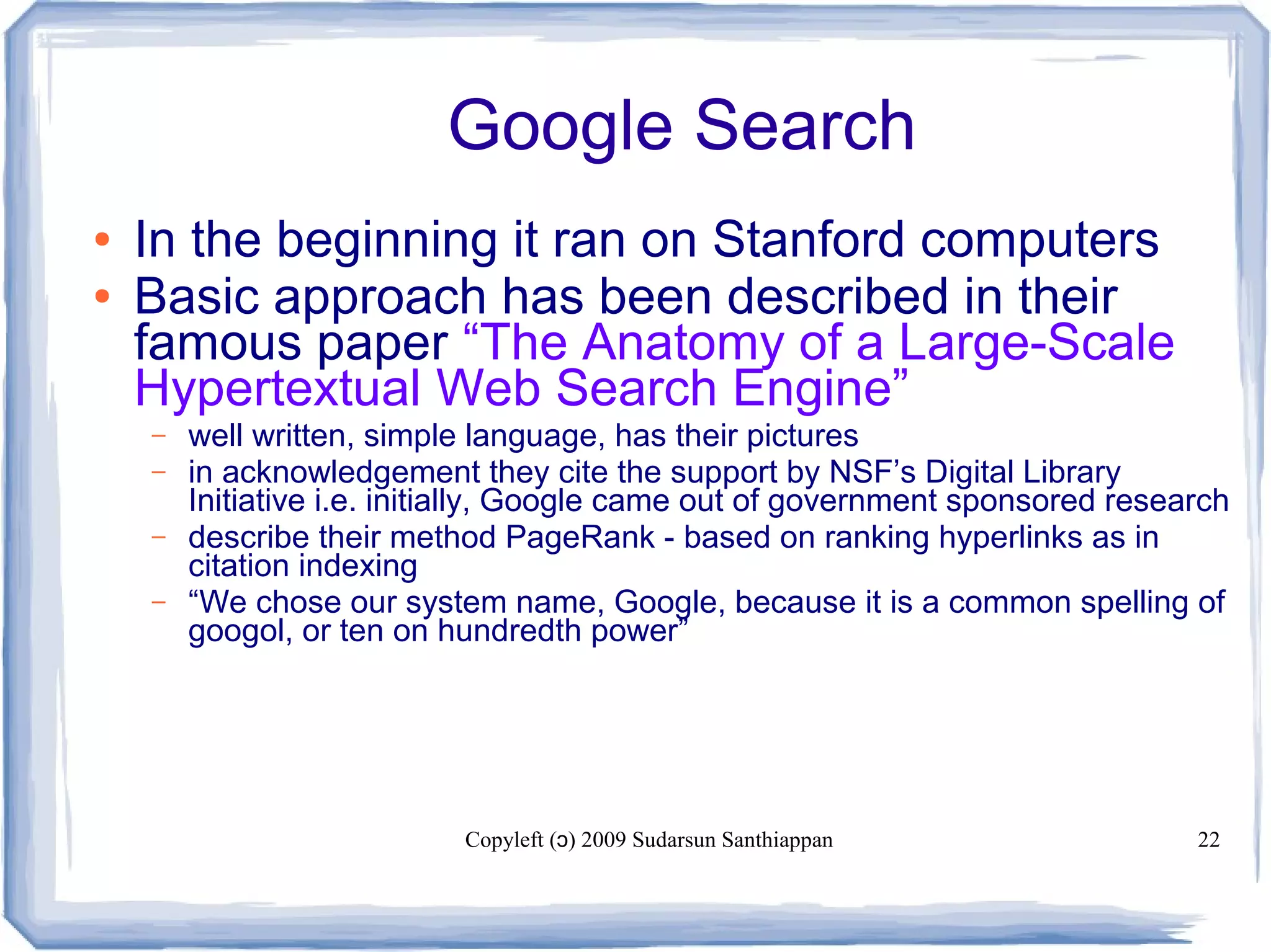 Copyleft ( ) 2009 Sudarsun Santhiappanɔ 22
Google Search
● In the beginning it ran on Stanford computers
● Basic approach has been described in their
famous paper “The Anatomy of a Large-Scale
Hypertextual Web Search Engine”
– well written, simple language, has their pictures
– in acknowledgement they cite the support by NSF’s Digital Library
Initiative i.e. initially, Google came out of government sponsored research
– describe their method PageRank - based on ranking hyperlinks as in
citation indexing
– “We chose our system name, Google, because it is a common spelling of
googol, or ten on hundredth power”
 