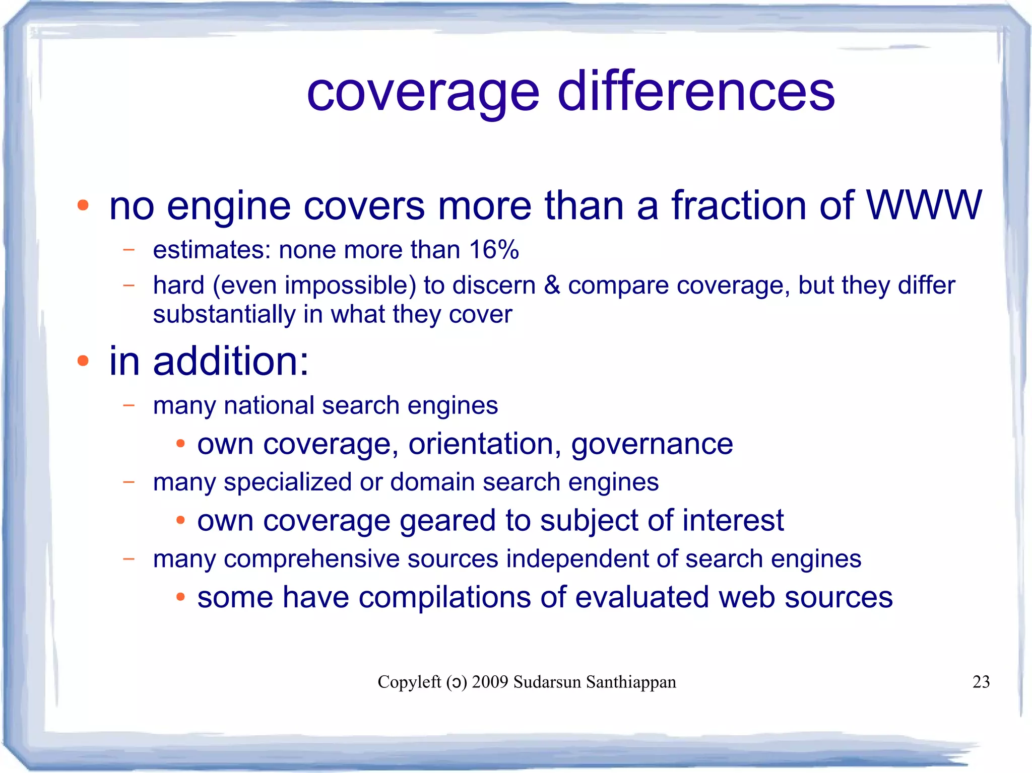 Copyleft ( ) 2009 Sudarsun Santhiappanɔ 23
coverage differences
● no engine covers more than a fraction of WWW
– estimates: none more than 16%
– hard (even impossible) to discern & compare coverage, but they differ
substantially in what they cover
● in addition:
– many national search engines
● own coverage, orientation, governance
– many specialized or domain search engines
● own coverage geared to subject of interest
– many comprehensive sources independent of search engines
● some have compilations of evaluated web sources
 